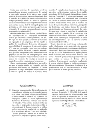 67
Sendo que controles de engenharia envolvem
potencialmente grandes investimentos de capital,
o empregador gostaria de ter certeza que a atual
proteção do empregado é realmente inadequada. Isto
é, a medida de exposição de um dia realmente reflete
a exposição a longo prazo? Ou a média de exposição
desse dia foi elevada devido a um problema incomum
que ocorreu naquele dia? O empregado pode estar
protegido de outra forma (por exemplo, por meio de
orientações de operação ou supervisão mais rigorosa
de procedimentos industriais)?
O empregador deve tentar limitar a probabilidade
de superexposição do empregado (exposições
diárias que excedem o limite permitido) em 5%.
Ou seja, não mais que 5% das médias diárias reais
de exposição de um empregado devem exceder o
padrão. Os procedimentos desta seção irão calcular
a probabilidade de longo prazo da não-conformidade
(Pn) para um empregado, como base em qualquer
número de médias diárias de exposição adequada.
O Pn pode ser interpretado como uma estimativa da
proporção de dias que um empregado pode sofrer
superexposição se a situação no momento das medidas
diárias for constante. Tal condição é chamada de
média de exposição estacionária de longo prazo.
Outras premissas desta seção incluem um modelo
em que as médias diárias de exposição real são
geralmente distribuídas em logaritmo. A média
geométrica de longo prazo (MG) dessa distribuição
é estimada a partir das médias de exposição diária
medidas. A variação dia a dia das médias diárias de
exposição real é estimada a partir do desvio padrão
geométrico (DPG). O modelo é discutido em Leidel,
Busch e Crouse (4-5). A amostragem aleatória e os
erros de análise que contribuem para a incerteza
do cálculo de qualquer média diária de exposição
colabora relativamente pouco com a incerteza da
média de exposição de longo prazo. Isto é, a dispersão
da distribuição das médias diárias de exposição
são dominadas por flutuações ambientais dia a dia.
Portanto, uma estimativa muito boa da variação das
médias reais de exposição diária é fornecida pela
DPG das médias diárias medidas de exposição. (A
DPG inclui contribuições insignificantes de erros
de amostragem/análise que se acredita estarem
normalmente distribuídos.)
Observe também que os níveis de confiança não
estão relacionados nesta seção pois não estamos
identificando intervalos de confiança na probabilidade
calculada Pn. Tampouco estamos testando a hipótese
de que os 5% de probabilidade de superexposição
foram excedidos pelas médias diárias medidas. Esta
seção é destinada apenas como um guia recomendado
para auxiliar na tomada de decisão sobre a
instalação de controles de engenharia; simplicidade
é a meta principal. Dadas as hipóteses anteriores,
há aproximadamente 50 por cento de chances de a
probabilidade real de não-conformidade a longo
prazo ser maior ou menos que o Pn calculado.
PROCEDIMENTO EXEMPLO
(1)	Selecionar todas as médias diárias adequadas de
exposição a ser utilizadas no cálculo de Pn.Aqui se
deve contar com grande julgamento profissional
e conhecimento da situação de exposição do
empregado. Apenas os dados representativos
da situação de exposição estável atual devem
ser utilizados. Uma forma é traçar as médias de
exposição do empregado diariamente medidas e
o tempo (escala de dias ou meses). Se as médias
tendem para cima (ou para baixo), esta seção não
deve ser utilizada pois um Pn erro seria calculado.
Deve-se prosseguir apenas se a média de
exposição de longo prazo aparecer como nível.
(1)	Todo empregado está exposto a dioxano no
ambiente de trabalho. O TWA STD de 8 horas é
100 ppm. Tubos de carvão foram utilizados para
medir a exposição do empregado em 10 dias
diferentes durante um período de 6 meses. As dez
exposições de TWA por 8 horas foram obtidas·
67, 51, 33, 72, 122,
75, 110, 93, 61, 190.
 