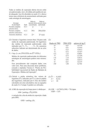 68
Todas as médias de exposição diárias devem então
ser padronizadas, isto é, divididas pelo padrão de saú-
de adequado. Isso foi abordado na seção 4.2 e abaixo
temos uma referência da nomenclatura utilizada para
cada estratégia de amostragem.
Estratégia
de amostragem Seção
Média de
exposição diária
(concentração)
Média de
exposição diária
padronizada
Período completo
amostra única
4.2.1 X x
Período completo
amostra consecutiva
4.2.2 TWA TWA/STD
Amostras aleatórias 4.2.3 X * X */STD
(2)	Calcular o logaritmo comum (base 10) para cada
média de exposição padronizada. Os logaritmos
das médias de exposição padronizadas estão
indicados por Y1, Y2, . . . , Yn. Os caracteres
subscritos indicam um determinado dia na série
de dados.
Y1 = log10 [x1,ou (TWA/STD)i ou (X */STD)i.]
Médias de exposição padronizadas de diferentes
estratégias de amostragem podem estar mistura-
das.
Esse procedimento não comporta dados com
valor zero. Para uma discussão desse problema,
consulte o Apêndice Técnico I, Pontos de Pro-
babilidade Log-normal de Dados de Medição de
Exposição e Médias de Exposição.
(2)	
Dados de TWA TWA/STD valores de log Yi
67 0,67 -0,1739
51 0,51 -0,2924
33 0,33 -0,4815
72 0,72 -0,1427
122 1,22 0,0864
75 0,75 -0,1249
110 1,10 0,0414
93 0,93 -0,0315
61 0,61 -0,2147
190 1,90 0,2788
(3)	Calcule a média aritmética dos valores de
logaritmo (Yi), indicados por Y e o desvio padrão
dos logaritmos, indicados por S. Eles são melhor
calculados em uma calculadora, mas as equações
da seção 4.2.3 (etapa 3) podem ser utilizadas.
(3)	Y=	–	0,1055
S =		 0,212
n =		 10
(4)	A MG da exposição de longo prazo é obtida por:
GM= [antilog10 (Y)] (STD)
a variação dia a dia da média de exposição é dada
pela DPG:
GSD = antilog10 (S)
(4)	GM	 =	(0,7843) (100) = 78,4 ppm
GSD	=	1,63
 