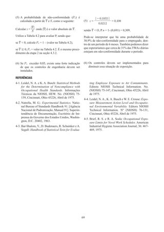 69
(5)	A probabilidade de não-conformidade (Pn) é
calculada a partir de Y e S, como o seguinte:
Calcular z =
|Y|
S
onde |Y| é o valor absoluto de Y.
Utilize a Tabela 4.2 para avaliar P, sendo que:
se Y  0, calcule Pn = 1 – (valor na Tabela 4.2),
se Y ≧ 0, Pn = valor na Tabela 4.2. É o mesmo proce-
dimento da etapa 2 na seção 4.3.2.
(5) z =
| - 0,1055 |
= 0,498
0,0212
sendo Y  O, P n = 1- (0,691) = 0,309.
Pode-se interpretar que há uma probabilidade de
30,9% de não-conformidade para o empregado, den-
tro de um período de 6 meses. Também podemos dizer
que esperaríamos que cerca de 31% das TWAs diárias
estejam em não-conformidade durante o período.
(6)	Se Pn exceder 0,05, existe uma forte indicação
de que os controles de engenharia devem ser
instalados.
(6)	
Os controles devem ser implementados para
diminuir essa situação de exposição.
REFERÊNCIAS
4-1. 
Leidel, N. A. e K. A. Busch: Statistical Methods
for the Determination of Noncompliance with
Occupational Health Standards. Informações
Técnicas da NIOSH, HEW. No. (NIOSH) 75-
159, Cincinnati, Ohio 45226, Abril de 1975.
4-2. 
Natrella, M. G.: Experimental Statistics. Natio-
nal Bureau of Standards Handbook 91. [Agência
Nacional de Padronização, Manual 91]. Superin-
tendência de Documentação, Escritório de Im-
prensa do Governo dos Estados Unidos, Washin-
gton, D.C. 20402, 1963.
4-3. 
Bar-Shalom, Y., D. Budenaers, R. Schainker e A.
Segall: Handbook of Statistical Tests for Evalua-
ting Employee Exposure to Air Contaminants.
Editora NIOSH Technical Information. No.
(NIOSH) 75-147, Cincinnati, Ohio 45226, Abril
de 1975.
4-4. 
Leidel, N. A., K. A. Busch e W. E. Crouse: Expo-
sure Measurement Action Level and Occupatio-
nal Environmental Variability. Editora NIOSH
Technical Information. Nº (NIOSH) 76-131,
Cincinnati, Ohio 45226, Abril de 1975.
4-5. 
Brief, R. S. e R. A. Scala: Occupational Expo-
sure Limits for Novel Work Schedules. American
Industrial Hygiene Association Journal, 36: 467-
469, 1975.
 