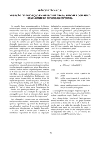 73
APÊNDICE TÉCNICO B*
VARIAÇÃO DE EXPOSIÇÃO EM GRUPOS DE TRABALHADORES COM RISCO
SEMELHANTE DE EXPOSIÇÃO ESPERADA
No passado, foram assumidas práticas de higiene
industrial para estimar as exposições de um grupo de
trabalhadores com risco de exposição semelhante,
amostrando apenas alguns trabalhadores do grupo.
Uma média seria calculada a partir das exposições
aferidas, e tal exposição média do grupo era adotada
para todos os empregados do grupo de exposição
de risco. No entanto, esse procedimento era uma
obrigação inconveniente, pois havia um número
limitado de higienistas e poucos recursos disponíveis
para medir a exposição de cada empregado. Além
disso, pressupunha-se que a variação das médias de
exposição dentro de um grupo com risco semelhante
de exposição esperada seria pequeno, com pequenas
diferenças apenas entre a média do grupo e as baixas
e altas exposições deste.
Ayer e Burg (B-1) fizeram uma contribuição valiosa
paraahigieneindustrial,demonstrandoasimprecisões
introduzidas pelo procedimento acima. Discutiram a
diferença entre a amostra de pessoal por no máximo
de 8 horas que pode ser obtida em um trabalhador
individual e a exposição média ponderada no tempo
para um grupo de trabalhadores. Infelizmente, esse
artigo passou despercebido. O trabalho deles foi
importante por causa de uma exigência estabelecida
pela Occupational Safety and Health Act [Lei de
Segurança e Saúde Ocupacional], de 1970 (B-2). A
seção 6 (b) 7 da Lei afirma que o Departamento do
Trabalho deve promulgar normas que ... ofereçam
o monitoramento ou a medição da exposição do
empregado nesses locais e intervalos, tanto quanto
forem necessárias para a proteção dos empregados.
Ayer e Burg (B-1) reconheceram que a distribuição
dos resultados da amostra a partir de uma determinada
operação é geralmente log-normal. Tal distribuição e
sua aplicação à medições de exposição profissional
também tem sido discutida por Leidel e Busch (B-
3) e Leidel, Busch, e Crouse (B-4). Reconhecer a
distribuição log-normal de médias de exposição
individual em um grupo tem implicações importantes.
As médias de exposição (para grupos com típicos
desvios padrão geométricos (DPG)) abrangem uma
vasta gama de valores, muitas vezes, uma ordem de
magnitude. A proporção da alta exposição, como a do
empregado com 95 por cento (empregado cuja média
de exposição ultrapassa em 95% todos os outros do
grupo) para a exposição média aritmética do grupo
pode geralmente ser 2 ou 3 a 1. Isto é, o empregado
com 95% de exposição pode facilmente estar entre
200% e 300% da média do grupo.
Na Figura B-1, a distribuição das exposições do
empregado dentro de um grupo para diferentes
quantidades de variação de exposição é mostrada
graficamente. A relação entre a média aritmética real
de exposição μ e o DPG é dada pela expressão
μ = MG exp [ ½ (Em DPG)2
]
onde
μ = média aritmética real de exposição do
grupo
MG= média geométrica real de exposição do
grupo ( = empregado com 50 por cento
de exposição)
DPG = desvio padrão geométrico real da distri-
buição de exposição do grupo
Essa relação foi utilizada para preparar a Figura B-1
e a Tabela B-1. Em todos os casos, a média aritmética
real de exposição do grupo é fixada em 100 ppm.
Ayer e Burg (B-1) e Leidel et al. (B-4) apresenta
tabela mostrando que os DPG do grupo ocorrem
comumente na faixa entre 1,5 e 2,5. A Tabela B-1
mostra que, se a média de exposição do grupo foi
indicada para todos os empregados do grupo, a
exposição de pelo menos 5% dos empregados poderia
ser registrada entre 56% e 31% (ou menos) dos
valores reais (para DPGs entre 1,5 e 2,5).
 