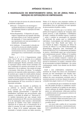 75
APÊNDICE TÉCNICO C
A INADEQUAÇÃO DO MONITORAMENTO GERAL DO AR (ÁREA) PARA A
MEDIÇÃO DE EXPOSIÇÕES DE EMPREGADOS
Existem três tipos de técnicas de coleta de amostras
de ambiente ocupacional:
●
● Pessoal – O dispositivo de amostragem é
acoplado diretamente ao empregado, que o usa
continuamente durante as operações de traba-
lho e descanso.
●
● Zona Respiratória – O dispositivo de amos-
tragem é segurado por um segundo indivíduo,
que tenta coletar o ar da zona de respiração
do empregado. A zona respiratória é o ar
que representaria com mais proximidade o ar
inalado pelo empregado.
●
● Ar Ambiente – O amostrador é colocado em
um local fixo da área de trabalho (também
referido como monitoramento ambiental,
monitoramento de área, amostragem estática,
amostragem fixa e monitoramento com estação
fixa).
Breslin et al. ( C-1) é frequentemente citado
como prova de que as amostras de ar ambiente
produzem medidas precisas da exposição diária
média do empregado. Breslin, entretanto, mostra que
as exposições diárias médias foram calculadas com
uma combinação de amostras provenientes da zona
respiratória e do ar ambiente, com estudos de tempo
e movimento. Além disso, ele afirma: As medições
anteriores de exposição média representam o melhor
de acurácia que a equipe de estudo poderia alcançar
e foram baseadas em muito mais amostras do que as
coletadas em uma pesquisa de rotina. Finalmente, os
autores mostraram (Figura 4 do artigo) que a faixa de
aproximadamente 40 vezes envolvem os valores de
exposição calculados.
Outros autores têm discutido os problemas do
ar ambiente ou amostras estáticas. Sherwood
(C-2) concluiu que os amostradores estáticos
podem deturpar grosseiramente a exposição dos
trabalhadores individuais que provavelmente estão
expostos a atividade do próprio ar. Sherwood (C-
3)​​
, também demonstrou que uma variação muito
grande (normalmente de 100 vezes) de concentrações
de ar de empregados estão expostas a determinadas
operações de trabalho. Estes dados contradizem a
suposição de se esperar que as concentrações de ar
sejam as mesmas em toda a operação de trabalho.
Ayer e Burge (C-4) também apresentam dados
mostrando a variação extrema nos dados amostrais.
Shulte (C-5) observou uma proporção mediana de
quatro por um (C-4) entre amostradores pessoais e
amostradores fixos (ar ambiente) em uma operação
de processamento de grafite e urânio.
Tebbens (C-6) assinalou que a Lei declara como
política do Congresso o objetivo de assegurar, tanto
quanto possível, a cada trabalhador e trabalhadora
da nação, condições de trabalho seguras e saudáveis​​
, assim, a atenção na amostragem de exposição
foi deslocada dos grupos para os trabalhadores
individuais. A preocupação com indivíduos aparece
na Federal Coal Mine Health and Safety Act
[Lei Federal de Saúde e Segurança em Minas de
Carvão], de 1969 (C-7), e nos MESA Dust Sampling
Requirements [Requisitos para Amostragem de
Poeira do MESA] (C-8). O cumprimento dos padrões
de poeira é determinado quase que exclusivamente
pelo monitoramento pessoal. Tebbens (C-6) também
afirma: É o reconhecimento da probabilidade de
grandes erros de medição temporal e espacial que
lentamenteconduziramparaoconceitodeamostragem
pessoal ou dosimetria, ao acoplar o elemento sensor
de um amostrador no próprio trabalhador - ele o porta
continuamente, muitas vezes durante um dia inteiro
de trabalho.
Linch e seus colaboradores compararam os
monitores de estação fixa (área) com amostradores
pessoais em uma amostragem com chumbo tetra-
alquil (C-9) e monóxido de carbono (C-10). Em
nenhum dos casos encontraram correlação entre os
monitores pessoais e os de área. Quanto às exposições
a chumbo tetra-alquil, Linch et al. (C-9) escreveu:
 ... [a conclusão] de que os monitores de estação
fixa não podem divulgar as verdadeiras concen-
trações de chumbo no ar inalado em uma atmos-
fera de ambiente de trabalho altamente variável
parece ser suficientemente válida para justificar
o estabelecimento de uma pesquisa extensiva de
monitoramento pessoal.
. . . o monitoramento de ar com estação fixa não
fornece resultados válidos necessários para o con-
trole de exposição orgânica ao chumbo, com base
na análise do ar.
 . . . nos casos onde a análise do ar é necessária
para controle de exposição, o monitoramento pes-
soal é o procedimento preferido para a coleta da
amostra.
 