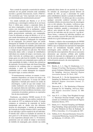 76
Para o estudo de exposição a monóxido de carbono,
realizado em um grande armazém onde caminhões
movidos a gasolina funcionavam, Linch e Pfaff (C-
10) concluíram que uma exposição real só poderá
ser determinada pelo monitoramento pessoal.
Um estudo realizado por Baretta et al. (C-11)
concluiu que a amostragem contínua de ar em locais
fixos é válida para estimar a exposição diária de
um único empregado a cloreto de vinila. O estudo
contou com amostragem de ar multiponto, análise
utilizando um espectrofotômetro infravermelho e os
dados posteriormente analisados por computador.
Como foi afirmado no artigo de Breslin et al. (C-1),
este estudo demonstrou que os amostradores de área
fornecem uma estimativa inadequada da exposição
de um empregado. Em primeiro lugar, um estudo
abrangente de trabalho foi necessário para cada uma
das quatro classificações de trabalho, para determinar
as áreas de trabalho frequentadas pelos trabalhadores
e o tempo em que ficaram em cada área. Não foram
fornecidos dados sobre a variação de trabalhadores
individuais nos estudos de tempo e movimento, nem
sobre intervalos de confiança para o percentual de
tempo gasto em cada local de trabalho. Em segundo
lugar, era necessário um computador para a análise da
vasta quantidade de dados e cálculo das estimativas
de exposição. Em terceiro lugar, não foram fornecidas
estimativas de confiança para as exposições TWA
calculadas a partir do monitoramento contínuo
combinado com o estudo abrangente da ocupação.
Em quarto lugar, os autores afirmam:
O monitoramento contínuo, no entanto, é extre-
mamente dispendioso em termos de tempo e de
equipamentos necessários. O escopo dos dados
adquiridos é limitado pelo número de sondas de
amostragem, e pode ser que nem sempre essas
sondas medissem com acurácia as experiências
de exposição diária dos indivíduos, especialmen-
te quando envolviam incidências incomuns, como
vazamentos de produtos químicos ou exposições
fora da área monitorada.
Finalmente, um relatório NIOSH recente (C-12)
apresenta os resultados de uma análise estatística de
um estudo de 1973 na indústria de berílio. O estudo
comparou as estimativas de exposição de berílio
transportado pelo ar, obtido com três diferentes
técnicas de amostragem: o método de amostragem
da Comissão de Energia Atômica (AEC), poeira total
de um indivíduo e poeira respirável de um indivíduo.
O método AEC utiliza os resultados de amostras de
área geral (15 a 60 minutos de duração) e amostras
de zona respiratória (duração entre 2 e 10 minutos),
juntamente com um estudo de tempo e movimento
de trabalho do empregado, para calcular sua média
ponderada diária dentro de um período de 3 meses.
Os métodos de amostragem pessoal diferem do
método do AEC, já que o amostrador foi usado
pelos trabalhadores durante a jornada de trabalho. O
relatório NIOSH (C-12) afirma que não se encontrou
qualquer conversão confiável existente entre os
resultados obtidos em uma única base de amostragem
com os três métodos. No entanto, verificou-se que,
para um grande número de amostras obtidas sob as
mesmas condições, quando a concentração é de 2
μBe/m3
, pelo método do AEC, o valor da amostra
total de um indivíduo será de cerca de 3 μg Be/m3
.
Dessa forma, a amostra do indivíduo produziu um
valor, em média, cerca de 50% mais elevado do que o
método do ar geral elaborado pelo AEC.
Portanto, o objetivo das recomendações do NIOSH
a respeito dos regulamentos de saúde propostos pelo
OSHA é que as medições de exposição do empregado
devem ser normalmente baseadas somente em
amostragens pelos métodos de aferição do ar
individual de zona respiratória. Deveria ser necessário
demonstrar que amostras colhidas pela medida
método de exposição do empregado ao ar ambiente
são tão precisas quanto as obtidas pelos métodos de
coleta de poeira pessoal e da zona respiratória.
REFERÊNCIAS
C-1.	 Breslin, A. J., L. Ong, H. Glauberman, A. C.
George e P. LeClare. The Accuracy of Dust Ex-
posure Estimates Obtained from Conventional
Air Sampling. American Industrial Hygiene
Association Journal, 28: 56-61, 1967.
C-2.	 Sherwood, R. J.. On the Interpretation of Air
Sampling for Radioactive Particles. American
Industrial Hygiene Association Journal, 27:
98-109, 1966.
C-3.	 Sherwood, R. J.. The Monitoring of Benzene
Exposure by Air Sampling. American Indus-
trial Hygiene Association Journal, 32: 840-
846, 1971.
C-4.	 Ayer, H. E., e J. Burg. Time-Weighted Average
vs. Maximum Personal Sample. Artigo apre-
sentado na Conferência Americana de Higiene
Industrial, Boston, 1973.
C-5.	 Shulte, H. F.. Personal Sampling and Multiple
Stage Sampling. Artigo apresentado no Simpó-
sio sobre Medições de Dose de Radiação, do
ENEA, Estocolmo, 12 a 16 de junho de 1967.
C-6.	 Tebbins, B. D.. Personal Dosimetry Versus En-
vironmental Monitoring. Journal of Occupatio-
nal Medicine, 15: 639-641, 1973.
 