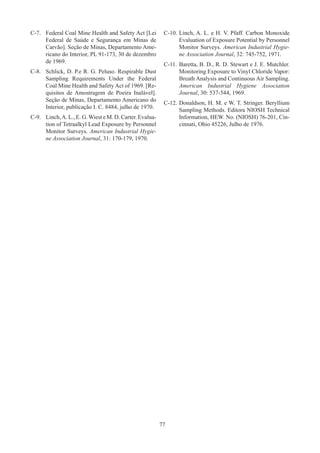 77
C-7.	 Federal Coal Mine Health and Safety Act [Lei
Federal de Saúde e Segurança em Minas de
Carvão]. Seção de Minas, Departamento Ame-
ricano do Interior, PL 91-173, 30 de dezembro
de 1969.
C-8.	 Schlick, D. P.e R. G. Peluso. Respirable Dust
Sampling Requirements Under the Federal
Coal Mine Health and Safety Act of 1969. [Re-
quisitos de Amostragem de Poeira Inalável].
Seção de Minas, Departamento Americano do
Interior, publicação I. C. 8484, julho de 1970.
C-9.	 Linch,A. L., E. G.Wiest e M. D. Carter. Evalua-
tion of Tetraalkyl Lead Exposure by Personnel
Monitor Surveys. American Industrial Hygie-
ne Association Journal, 31: 170-179, 1970.
C-10.	Linch, A. L. e H. V. Pfaff. Carbon Monoxide
Evaluation of Exposure Potential by Personnel
Monitor Surveys. American Industrial Hygie-
ne Association Journal, 32: 745-752, 1971.
C-11.	Baretta, B. D., R. D. Stewart e J. E. Mutchler.
Monitoring Exposure to Vinyl Chloride Vapor:
Breath Analysis and Continuous Air Sampling.
American Industrial Hygiene Association
Journal, 30: 537-544, 1969.
C-12.	Donaldson, H. M. e W. T. Stringer. Beryllium
Sampling Methods. Editora NIOSH Technical
Information, HEW. No. (NIOSH) 76-201, Cin-
cinnati, Ohio 45226, Julho de 1976.
 