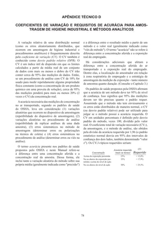 78
APÊNDICE TÉCNICO D
COEFICIENTES DE VARIAÇÃO E REQUISITOS DE ACURÁCIA PARA AMOS-
TRAGEM DE HIGIENE INDUSTRIAL E MÉTODOS ANALÍTICOS
A variação relativa de uma distribuição normal
(como os erros aleatoriamente distribuídos, que
ocorrem em amostragem de higiene industrial e
procedimentos analíticos) é frequentemente descrita
pelo coeficiente de variação (CV). O CV também é
conhecido como desvio padrão relativo (DPR). O
CV é um índice útil de dispersão em que os limites
calculados a partir da média real de um conjunto
de dados com mais ou menos o dobro do CV irão
conter cerca de 95% das medições de dados. Então,
se um procedimento de análise com CV de 10% for
usado para medir repetidamente alguma propriedade
física constante (como a concentração de um produto
químico em uma proveta de solução), cerca de 95%
das medições penderá para mais ou menos 20% (2
vezes o CV) da concentração real.
Aacurácia necessária das medições de concentração
no ar transportado, segundo os padrões de saúde
do OSHA, leva em consideração (1) variações
aleatórias que ocorrem no dispositivo de amostragem
(repetibilidade do dispositivo de amostragem), (2)
variações aleatórias no procedimento de análise
(repetibilidade de replicar análises de uma dada
amostra), (3) erros sistemáticos no método de
amostragem (determinar erros ou polarizações
na técnica de coleta) e (4) erros sistemáticos no
procedimento de análise (determinar erros ou viés na
análise).
O termo acurácia presente nos padrões de saúde
propostos pelo OSHA e neste Manual refere-se
à diferença entre uma concentração aferida e a
concentração real da amostra. Dessa forma, ele
inclui tanto a variação aleatória do método sobre sua
própria média (geralmente indicada como precisão)
e a diferença entre o resultado médio a partir de um
método e o valor real (geralmente indicado como
viés do método). O termo acurácia não se refere à
diferença entre a concentração aferida e a exposição
real do empregado.
Há considerações adicionais que afetam a
diferença entre a concentração aferida do ar
transportado e a exposição real do empregado.
Dentre elas, a localização do amostrador em relação
à zona respiratória do empregado e a estratégia de
amostragem da medição da exposição - tanto número
de amostras quanto duração. (Consulte o Capítulo 3.)
Os padrões de saúde propostos pela OSHA afirmam
que a acurácia de um método deve ter 95% de nível
de confiança. Isso significa que 95% das medições
devem ser tão precisas quanto o padrão requer.
Assumindo que o método não tem enviesamento e
os erros estão distribuídos de maneira normal, o CV
(ou desvio padrão relativo) pode ser utilizado para
julgar se o método possui a acurácia requerida. O
CV em unidades percentuais é definido pelo desvio
padrão do método, vezes 100, dividido pelo valor
real. O coeficiente total de variação necessário (CVT),
da amostragem, e o método de análise, são obtidos
pela divisão da acurácia requerida por 1,96 (o padrão
estatístico normal desvia em 95% dos intervalos de
confiança dos dois lados, também denominado valor
z). Os CVT's típicos requeridos seriam:
Concentração
Acurácia requerida
(mais ou menos)
CVT
Requerido
Acima da exposição permitida 25%  12,8%
Na ou abaixo da exposição per-
mitida e acima do nível de ação
35%  17,9%
No ou abaixo do nível de ação 50%  25,5%
 