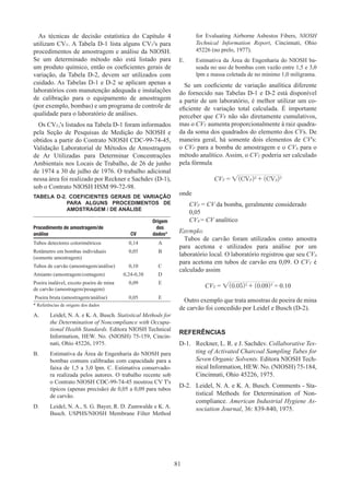81
As técnicas de decisão estatística do Capítulo 4
utilizam CVT. A Tabela D-1 lista alguns CVT's para
procedimentos de amostragem e análise da NIOSH.
Se um determinado método não está listado para
um produto químico, então os coeficientes gerais de
variação, da Tabela D-2, devem ser utilizados com
cuidado. As Tabelas D-1 e D-2 se aplicam apenas a
laboratórios com manutenção adequada e instalações
de calibração para o equipamento de amostragem
(por exemplo, bombas) e um programa de controle de
qualidade para o laboratório de análises.
Os CVT,'s listados na Tabela D-1 foram informados
pela Seção de Pesquisas de Medição do NIOSH e
obtidos a partir do Contrato NIOSH CDC-99-74-45,
Validação Laboratorial de Métodos de Amostragem
de Ar Utilizadas para Determinar Concentrações
Ambientais nos Locais de Trabalho, de 26 de junho
de 1974 a 30 de julho de 1976. O trabalho adicional
nessa área foi realizado por Reckner e Sachdev (D-1),
sob o Contrato NIOSH HSM 99-72-98.
TABELA D-2. COEFICIENTES GERAIS DE VARIAÇÃO
PARA ALGUNS PROCEDIMENTOS DE
AMOSTRAGEM / DE ANÁLISE
Procedimento de amostragem/de
análise CV
Origem
dos
dados*
Tubos detectores colorimétricos 0,14 A
Rotâmetro em bombas individuais
(somente amostragem)
0,05 B
Tubos de carvão (amostragem/análise) 0,10 C
Amianto (amostragem/contagem) 0,24-0,38 D
Poeira inalável, exceto poeira de mina
de carvão (amostragem/pesagem)
0,09 E
­Poeira bruta (amostragem/análise) 0,05 E
* Referências de origens dos dados
A.	 Leidel, N. A. e K. A. Busch. Statistical Methods for
the Determination of Noncompliance with Occupa-
tional Health Standards. Editora NIOSH Technical
Information, HEW. No. (NIOSH) 75-159, Cincin-
nati, Ohio 45226, 1975.
B.	 Estimativa da Área de Engenharia do NIOSH para
bombas comuns calibradas com capacidade para a
faixa de 1,5 a 3,0 lpm. C. Estimativa conservado-
ra realizada pelos autores. O trabalho recente sob
o Contrato NIOSH CDC-99-74-45 mostrou CV T's
típicos (apenas precisão) de 0,05 a 0,09 para tubos
de carvão.
D.	 Leidel, N. A., S. G. Bayer, R. D. Zumwalde e K. A.
Busch. USPHS/NIOSH Membrane Filter Method
for Evaluating Airborne Asbestos Fibers, NIOSH
Technical Information Report, Cincinnati, Ohio
45226 (no prelo, 1977).
E.	 Estimativa da Área de Engenharia do NIOSH ba-
seada no uso de bombas com vazão entre 1,5 e 3,0
lpm e massa coletada de no mínimo 1,0 miligrama.
Se um coeficiente de variação analítica diferente
do fornecido nas Tabelas D-1 e D-2 está disponível
a partir de um laboratório, é melhor utilizar um co-
eficiente de variação total calculada. É importante
perceber que CVs não são diretamente cumulativos,
mas o CVT aumenta proporcionalmente à raiz quadra-
da da soma dos quadrados do elemento dos CVs. De
maneira geral, há somente dois elementos de CV's:
o CVP para a bomba de amostragem e o CVA para o
método analítico. Assim, o CVT poderia ser calculado
pela fórmula
CVT = √(CVP)2
+ (CVA)2
onde
CVP = CV da bomba, geralmente considerado
0,05
CVA = CV analítico
Exemplo:
Tubos de carvão foram utilizados como amostra
para acetona e utilizados para análise por um
laboratório local. O laboratório registrou que seu CVA
para acetona em tubos de carvão era 0,09. O CVT é
calculado assim
CVT = √(0.05)2
+ (0.09)2
= 0.10
Outro exemplo que trata amostras de poeira de mina
de carvão foi concedido por Leidel e Busch (D-2).
REFERÊNCIAS
D-1.	 Reckner, L. R. e J. Sachdev. Collaborative Tes-
ting of Activated Charcoal Sampling Tubes for
Seven Organic Solvents. Editora NIOSH Tech-
nical Information, HEW. No. (NIOSH) 75-184,
Cincinnati, Ohio 45226, 1975.
D-2.	 Leidel, N. A. e K. A. Busch. Comments - Sta-
tistical Methods for Determination of Non-
compliance. American Industrial Hygiene As-
sociation Journal, 36: 839-840, 1975.
 