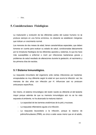 10
- Aire.
5. Consideraciones Fisiológicas
La maduración y evolución de las diferentes partes del cuerpo humano no se
produce siempre en una forma armónica, no obstante se establecen márgenes
que indican un crecimiento normal.
Los menores de dos meses de edad, tienen características especiales, que deben
tomarse en cuenta para evaluar su estado de salud, condicionadas básicamente
por la inmadurez fisiológica de los diferentes aparatos y sistemas, lo que los hace
más susceptibles a enfermar o morir por infecciones bacterianas graves y
problemas de salud resultado de alteraciones durante la gestación, el nacimiento y
los primeros días de nacidos.
5.1 Sistema Inmunológico.
La respuesta inmunitaria del organismo ante ciertas infecciones por bacterias
encapsuladas es muy diferente según la edad en que ocurra la infección: así, los
menores de dos años con infección por H. Influenzae casi no producen
anticuerpos específicos.
Así mismo, el sistema inmunológico del recién nacido es diferente al del lactante
mayor porque además de que su memoria inmunológica aún no se ha visto
expuesta al ambiente, no ha alcanzado la madurez total en:
- La capacidad de las barreras anatómicas de la piel y mucosas.
- La respuesta inflamatoria aguda a la infección.
- La respuesta leucocitaria a la infección, porque la reserva de
polimorfonucleares (PMN), es cinco a siete veces menor que en el adulto,
 