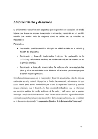 14
5.3 Crecimiento y desarrollo
El crecimiento y desarrollo son aspectos que no pueden ser separados de modo
tajante, por lo que se emplea la expresión crecimiento y desarrollo en un sentido
unitario que abarca tanto la magnitud como la calidad de los cambios de
maduración.
Parámetros:
• Crecimiento y desarrollo físico: Incluyen las modificaciones en el tamaño y
función del organismo.
• Crecimiento y desarrollo intelectuales: Incluyen la maduración de la
conducta y del sistema nervioso, los cuales son difíciles de diferenciar en
la primera infancia.
• Crecimiento y desarrollo emocionales: Se refieren a la capacidad de las
niñas y niños en establecer lazos afectivos eficaces con personas que para
él tienen mayor significado.
Estrechamente relacionados con el crecimiento y desarrollo emocionales, están los tipos de
maduración social y cultural. El papel de la familia, la comunidad y el ambiente del que
todos forman parte, resulta fundamental por lo que es importante identificar y evaluar
riesgos potenciales para el desarrollo. Se han considerado indicadores que se relacionan
con aspectos sociales, del medio ambiente, de la madre y del menor, que se pueden
investigar a través de diversas fuentes a saber. Existen en la actualidad algunos indicadores
comparativos para la evaluación del desarrollo y de los riesgos del mismo, que se señalan
en el documento denominado “Lineamientos Técnicos de la Estimulación Temprana”.
 