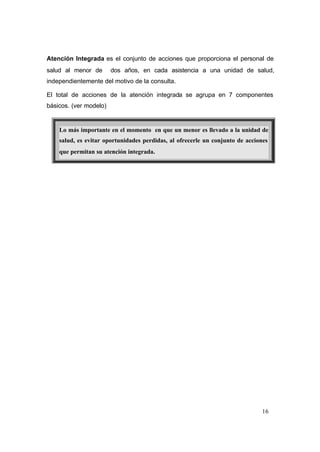 16
Atención Integrada es el conjunto de acciones que proporciona el personal de
salud al menor de dos años, en cada asistencia a una unidad de salud,
independientemente del motivo de la consulta.
El total de acciones de la atención integrada se agrupa en 7 componentes
básicos. (ver modelo)
Lo más importante en el momento en que un menor es llevado a la unidad de
salud, es evitar oportunidades perdidas, al ofrecerle un conjunto de acciones
que permitan su atención integrada.
 