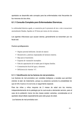 18
apartados se desarrolla este concepto para las enfermedades más frecuentes de
los menores de dos años.
6.1.1 Consulta Completa para Enfermedades Diarreicas.
La enfermedad diarreica aguda, se caracteriza por la presencia de tres o más evacuaciones
anormalmente blandas, líquidas en 24 horas por menos de dos semanas.
Los agentes infecciosos que causan diarrea, generalmente se transmiten por vía
fecal-oral.
Factores predisponentes
• Higiene personal deficiente. (lavado de manos)
• Desnutrición y prácticas inapropiadas de lactancia materna.
• Bajo peso al nacimiento.
• Esquema de vacunación incompleto.
• Falta de capacitación de la madre para la higiene familiar.
• Contaminación fecal del agua y alimentos.
• Deficiencia de vitamina “A”.
6.1.1.1 Identificación de los factores de mal pronóstico.
Los factores de mal pronóstico son variables biológicas y sociales que permiten
orientar el plan de tratamiento, porque su presencia aumenta la probabilidad de
que el niño muera si no se le da un seguimiento especial.
Para las niñas y niños mayores de 2 meses de edad son los mismos,
independientemente de la patología por la cual acude a demandar servicio, para el
caso de la población menor de dos meses existen variantes, consideradas en el
apartado desarrollado especialmente para este grupo de edad.
Los factores de mal pronóstico son:
 