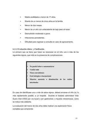 19
• Madre analfabeta o menor de 17 años.
• Muerte de un menor de cinco años en la familia.
• Menor de dos meses.
• Menor de un año con antecedente de bajo peso al nacer.
• Desnutrición moderada o grave.
• Infecciones persistentes.
• Dificultad para regresar a consulta en caso de agravamiento.
6.1.1.2 Evaluación clínica y Clasificación.
Lo primero que se tiene que hacer es reconocer en el niño uno o más de los
siguientes signos, que indic an la presencia de complicaciones:
• No puede beber o amamantarse
• Vomita todo
• Tiene convulsiones
• Está letárgico o inconsciente
• Muestra ausencia o disminución de los ruidos
intestinales
En caso de identificase uno o más de estos signos, deberá enviarse al niño (a), lo
más rápidamente posible, a un hospital. Durante el traslado administrar Vida
Suero Oral (VSO) por vía bucal o por gastroclísis; o líquidos intravenosos, como
se indica más adelante.
La evaluación del menor de dos años debe implicar una exploración física
completa que comprende:
 