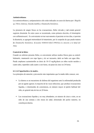 26
Antimicrobianos
Los antimicrobianos y antiparasitarios sólo están indicados en casos de diarrea por: Shigella
sp, Vibrio cholerae, Giardia lamblia y Entamoeba histolytica.
La presencia de sangre fresca en las evacuaciones, fiebre elevada y mal estado general
sugieren disentería. En estos casos se recomienda, como primera elección, el trimetoprim
con sulfametoxazol. Es conveniente revisar nuevamente al paciente en tres días, si persiste
la disentería, se agregará metronidazol al tratamiento, por la sospecha de que pueda tratarse
de Entamoeba histolytica. (Consultar NOM-031-SSA2-1999,Para la Atención a la Salud del
Niño)
Control de la fiebre
Cuando un enfermo presenta fiebre, es conveniente utilizar medios físicos para su control:
hidratarlo, mantenerlo con ropa ligera y de ser necesario, darle un baño con agua tibia.
Puede emplearse acetaminofén en dosis de 10-15 mg/Kg/dosis en niños recién nacidos a
cuatro años, repartidos cada cuatro a seis horas, sin pasar de cinco en 24 horas.
6.1.1.4 Capacitación a la madre.
Los principios de atención y prevención más importantes que la madre debe conocer, son:
• La diarrea es un mecanismo de defensa del organismo ante la enfermedad producida
por un agente agresor, la mayoría de las veces infeccioso, que produce evacuaciones
líquidas, o disminuidas de consistencia, en número mayor al patrón habitual del
niño, en general más de tres en 24 horas.
• Las evacuaciones líquidas y no muy abundantes, en número de cinco a siete, en un
niño de una semana a dos meses de edad, alimentado del pecho materno, no
constituyen diarrea.
 
