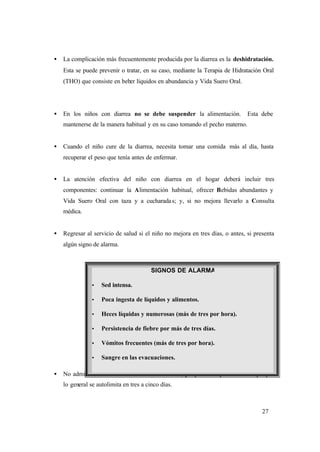 27
• La complicación más frecuentemente producida por la diarrea es la deshidratación.
Esta se puede prevenir o tratar, en su caso, mediante la Terapia de Hidratación Oral
(THO) que consiste en beber líquidos en abundancia y Vida Suero Oral.
• En los niños con diarrea no se debe suspender la alimentación. Esta debe
mantenerse de la manera habitual y en su caso tomando el pecho materno.
• Cuando el niño cure de la diarrea, necesita tomar una comida más al día, hasta
recuperar el peso que tenía antes de enfermar.
• La atención efectiva del niño con diarrea en el hogar deberá incluir tres
componentes: continuar la Alimentación habitual, ofrecer Bebidas abundantes y
Vida Suero Oral con taza y a cucharadas; y, si no mejora llevarlo a Consulta
médica.
• Regresar al servicio de salud si el niño no mejora en tres días, o antes, si presenta
algún signo de alarma.
• No administrar medicamentos contra la diarrea, ya que es un padecimiento que por
lo general se autolimita en tres a cinco días.
SIGNOS DE ALARMA
Ÿ Sed intensa.
Ÿ Poca ingesta de líquidos y alimentos.
Ÿ Heces líquidas y numerosas (más de tres por hora).
Ÿ Persistencia de fiebre por más de tres días.
Ÿ Vómitos frecuentes (más de tres por hora).
Ÿ Sangre en las evacuaciones.
 