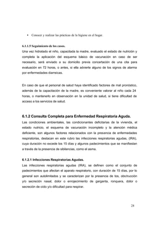 28
• Conocer y realizar las prácticas de la higiene en el hogar.
6.1.1.5 Seguimiento de los casos.
Una vez hidratado el niño, capacitada la madre, evaluado el estado de nutrición y
completa la aplicación del esquema básico de vacunación en caso de ser
necesario, será enviado a su domicilio previa concertación de una cita para
evaluación en 72 horas, o antes, si ella advierte alguno de los signos de alarma
por enfermedades diarreicas.
En caso de que el personal de salud haya identificado factores de mal pronóstico,
además de la capacitación de la madre, es conveniente valorar al niño cada 24
horas, o mantenerlo en observación en la unidad de salud, si tiene dificultad de
acceso a los servicios de salud.
6.1.2 Consulta Completa para Enfermedad Respiratoria Aguda.
Las condiciones ambientales, las condicionantes deficitarias de la vivienda, el
estado nutricio, el esquema de vacunación incompleto y la atención médica
deficiente, son algunos factores relacionados con la presencia de enfermedades
respiratorias, destacan en este rubro las infecciones respiratorias agudas, (IRA),
cuya duración no excede los 15 días y algunos padecimientos que se manifiestan
a través de la presencia de sibilancias, como el asma.
6.1.2.1 Infecciones Respiratorias Agudas.
Las infecciones respiratorias agudas (IRA), se definen como el conjunto de
padecimientos que afectan el aparato respiratorio, con duración de 15 días, por lo
general son autolimitados y se caracterizan por la presencia de tos, obstrucción
y/o secreción nasal, dolor o enrojecimiento de garganta, ronquera, dolor o
secreción de oído y/o dificultad para respirar.
 