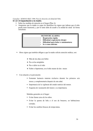 36
Consultar NOM-031-SSA2-1999, Para la Atención a la Salud del Niño.
6.1.2.1.4 Capacitación a la madre.
• Sobre las medidas de atención en el hogar (Plan A)
• Asegurarse que la madre es capaz de identificar los signos que indican que el niño
puede tener neumonía, y por lo tanto debe de acudir a la unidad de salud de forma
inmediata:
• Otros signos que también obligan a que la madre solicite atención médica, son:
♦ Más de tres días con fiebre
♦ Pus enlas amígdalas
♦ Pus o dolor en el oído
♦ Fiebre o hipotermia, en el niño menor de dos meses
• Con relación a la prevención:
• Fomentar lactancia materna exclusiva durante los primeros seis
meses y complementaria después de esta edad.
• Importancia de la vigilancia del estado nutricio del menor.
• Esquema de vacunación del menor y su importancia.
Medidas generales en el hogar:
• Evitar fumar cerca de los niños.
• Evitar la quema de leña o el uso de braseros, en habitaciones
cerradas.
• Evitar los cambios bruscos de temperatura.
SIGNOS DE ALARMA
Ÿ Respiración rápida
Ÿ Dificultad respiratoria (tiraje)
Ÿ Dificultad para beber o amamantarse
Ÿ Se ve mas enfermo
 
