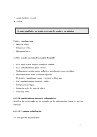 38
• Atopía familiar o personal.
• Alergia.
No todos los alérgicos son asmáticos, ni todos los asmáticos son alérgicos
Factores contribuyentes
• Humo de tabaco.
• Infecciones virales.
• Bajo peso al nacer.
Factores causales y desencadenantes más frecuentes
• En el hogar: ácaros, animales domésticos y mohos.
• En el ambiente exterior: polen y mohos.
• Medicamentos: aspirina y otros analgésicos antiinflamatorios no esteroideos.
• Infecciones virales de las vías aéreas superiores.
• El ejercicio, especialmente cuando el ambiente es frío o seco.
• Los cambios climáticos: humedad y niebla.
• Reflujo gastroesofágico.
• Inhalación pasiva del humo de tabaco.
• Sinusitis y rinitis.
6.1.2.2.1 Identificación de factores de mal pronóstico.
Identificar los mencionados en los apartados de las enfermedades citadas en párrafos
anteriores.
6.1.2.2.2 Evaluación y clasificación.
Los hallazgos más frecuentes son:
 
