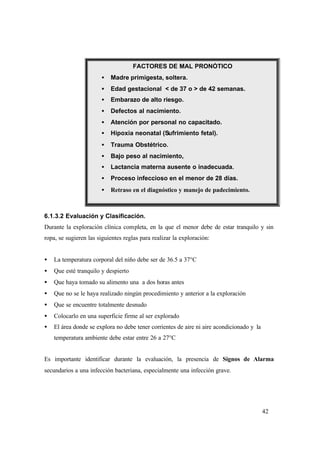 42
6.1.3.2 Evaluación y Clasificación.
Durante la exploración clínica completa, en la que el menor debe de estar tranquilo y sin
ropa, se sugieren las siguientes reglas para realizar la exploración:
• La temperatura corporal del niño debe ser de 36.5 a 37°C
• Que esté tranquilo y despierto
• Que haya tomado su alimento una a dos horas antes
• Que no se le haya realizado ningún procedimiento y anterior a la exploración
• Que se encuentre totalmente desnudo
• Colocarlo en una superficie firme al ser explorado
• El área donde se explora no debe tener corrientes de aire ni aire acondicionado y la
temperatura ambiente debe estar entre 26 a 27°C
Es importante identificar durante la evaluación, la presencia de Signos de Alarma
secundarios a una infección bacteriana, especialmente una infección grave.
FACTORES DE MAL PRONÓTICO
• Madre primigesta, soltera.
• Edad gestacional < de 37 o > de 42 semanas.
• Embarazo de alto riesgo.
• Defectos al nacimiento.
• Atención por personal no capacitado.
• Hipoxia neonatal (Sufrimiento fetal).
• Trauma Obstétrico.
• Bajo peso al nacimiento,
• Lactancia materna ausente o inadecuada.
• Proceso infeccioso en el menor de 28 días.
• Retraso en el diagnóstico y manejo de padecimiento.
 