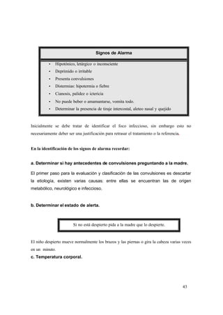 43
Signos de Alarma
Ÿ Hipotónico, letárgico o inconsciente
Ÿ Deprimido o irritable
Ÿ Presenta convulsiones
Ÿ Distermias: hipotermia o fiebre
Ÿ Cianosis, palidez o ictericia
Ÿ No puede beber o amamantarse, vomita todo.
Ÿ Determinar la presencia de tiraje intercostal, aleteo nasal y quejido
Inicialmente se debe tratar de identificar el foco infeccioso, sin embargo esto no
necesariamente deber ser una justificación para retrasar el tratamiento o la referencia.
En la identificación de los signos de alarma recordar:
a. Determinar si hay antecedentes de convulsiones preguntando a la madre.
El primer paso para la evaluación y clasificación de las convulsiones es descartar
la etiología, existen varias causas: entre ellas se encuentran las de origen
metabólico, neurológico e infeccioso.
b. Determinar el estado de alerta.
Si no está despierto pida a la madre que lo despierte.
El niño despierto mueve normalmente los brazos y las piernas o gira la cabeza varias veces
en un minuto.
c. Temperatura corporal.
 