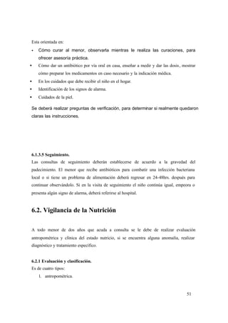 51
Esta orientada en:
• Cómo curar al menor, observarla mientras le realiza las curaciones, para
ofrecer asesoría práctica.
• Cómo dar un antibiótico por vía oral en casa, enseñar a medir y dar las dosis, mostrar
cómo preparar los medicamentos en caso necesario y la indicación médica.
• En los cuidados que debe recibir el niño en el hogar.
• Identificación de los signos de alarma.
• Cuidados de la piel.
Se deberá realizar preguntas de verificación, para determinar si realmente quedaron
claras las instrucciones.
6.1.3.5 Seguimiento.
Las consultas de seguimiento deberán establecerse de acuerdo a la gravedad del
padecimiento. El menor que recibe antibióticos para combatir una infección bacteriana
local o si tiene un problema de alimentación deberá regresar en 24-48hrs. después para
continuar observándolo. Si en la visita de seguimiento el niño continúa igual, empeora o
presenta algún signo de alarma, deberá referirse al hospital.
6.2. Vigilancia de la Nutrición
A todo menor de dos años que acuda a consulta se le debe de realizar evaluación
antropométrica y clínica del estado nutricio, si se encuentra alguna anomalía, realizar
diagnóstico y tratamiento específico.
6.2.1 Evaluación y clasificación.
Es de cuatro tipos:
1. antropométrica.
 
