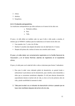 52
2. clínica
3. dietética.
4. bioquímica.
6.2.1.1 Evaluación antropométrica.
Las mediciones antropométricas que debe realizarse en el menor de dos años son:
a. Perímetro cefálico.
b. Peso.
c. Talla.
El peso y la talla deben ser medidos cada vez que el niño o niña acuda a consulta, el
mínimo que la NOM-031 establece para las mediciones en el menor de dos años son:
• Una consulta a los 7 y otra a los 28 días.
• Realizar 6 consultas más después del primer mes de edad hasta los 12 meses.
• Después del primer año, realizar al menos una consulta cada 6 meses.
El peso y la talla deben ser correctamente registrados en la Cartilla Nacional de
Vacunación y en el Censo Nominal, además de registrarse en el expediente
clínico.
El peso y la talla junto con la edad del niño o niña se relacionan para formar 3 indicadores:
1. Peso para la edad: como indicador global de desnutrición, en general tiende a
sobreestimar la prevalencia real de desnutrición, pues clasifica como desnutridos a
niños que se encuentran actualmente adaptados. Es útil para detectar desnutrición
especialmente durante el primer año de vida, es clave en los dos primeros años de
vida y pierde sensibilidad al aumentar la edad.
2. Talla para la edad: es un indicador de desnutrición crónica o pasada que se
hace más manifiesto después del primer año de vida.
 