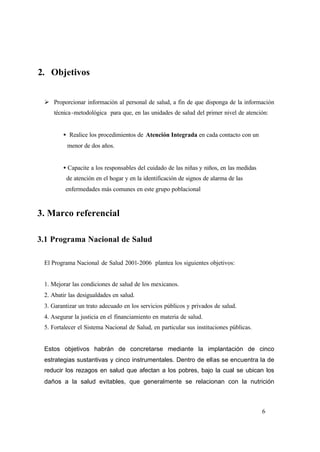 6
2. Objetivos
Ø Proporcionar información al personal de salud, a fin de que disponga de la información
técnica-metodológica para que, en las unidades de salud del primer nivel de atención:
• Realice los procedimientos de Atención Integrada en cada contacto con un
menor de dos años.
• Capacite a los responsables del cuidado de las niñas y niños, en las medidas
de atención en el hogar y en la identificación de signos de alarma de las
enfermedades más comunes en este grupo poblacional
3. Marco referencial
3.1 Programa Nacional de Salud
El Programa Nacional de Salud 2001-2006 plantea los siguientes objetivos:
1. Mejorar las condiciones de salud de los mexicanos.
2. Abatir las desigualdades en salud.
3. Garantizar un trato adecuado en los servicios públicos y privados de salud.
4. Asegurar la justicia en el financiamiento en materia de salud.
5. Fortalecer el Sistema Nacional de Salud, en particular sus instituciones públicas.
Estos objetivos habrán de concretarse mediante la implantación de cinco
estrategias sustantivas y cinco instrumentales. Dentro de ellas se encuentra la de
reducir los rezagos en salud que afectan a los pobres, bajo la cual se ubican los
daños a la salud evitables, que generalmente se relacionan con la nutrición
 