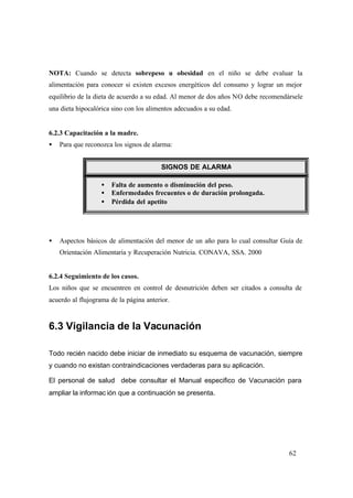 62
NOTA: Cuando se detecta sobrepeso u obesidad en el niño se debe evaluar la
alimentación para conocer si existen excesos energéticos del consumo y lograr un mejor
equilibrio de la dieta de acuerdo a su edad. Al menor de dos años NO debe recomendársele
una dieta hipocalórica sino con los alimentos adecuados a su edad.
6.2.3 Capacitación a la madre.
• Para que reconozca los signos de alarma:
• .
• Aspectos básicos de alimentación del menor de un año para lo cual consultar Guía de
Orientación Alimentaria y Recuperación Nutricia. CONAVA, SSA. 2000
6.2.4 Seguimiento de los casos.
Los niños que se encuentren en control de desnutrición deben ser citados a consulta de
acuerdo al flujograma de la página anterior.
6.3 Vigilancia de la Vacunación
Todo recién nacido debe iniciar de inmediato su esquema de vacunación, siempre
y cuando no existan contraindicaciones verdaderas para su aplicación.
El personal de salud debe consultar el Manual especifico de Vacunación para
ampliar la informac ión que a continuación se presenta.
• Falta de aumento o disminución del peso.
• Enfermedades frecuentes o de duración prolongada.
• Pérdida del apetito
SIGNOS DE ALARMA
 