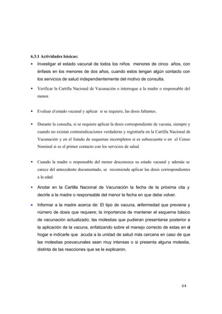 64
6.3.1 Actividades básicas:
• Investigar el estado vacunal de todos los niños menores de cinco años, con
énfasis en los menores de dos años, cuando estos tengan algún contacto con
los servicios de salud independientemente del motivo de consulta.
• Verificar la Cartilla Nacional de Vacunación o interrogue a la madre o responsable del
menor.
• Evaluar elestado vacunal y aplicar si se requiere, las dosis faltantes.
• Durante la consulta, si se requiere aplicar la dosis correspondiente de vacuna, siempre y
cuando no existan contraindicaciones verdaderas y registrarla en la Cartilla Nacional de
Vacunación y en el listado de esquemas incompletos si es subsecuente o en el Censo
Nominal si es el primer contacto con los servicios de salud.
• Cuando la madre o responsable del menor desconozca su estado vacunal y además se
carece del antecedente documentado, se recomienda aplicar las dosis correspondientes
a la edad.
• Anotar en la Cartilla Nacional de Vacunación la fecha de la próxima cita y
decirle a la madre o responsable del menor la fecha en que debe volver.
• Informar a la madre acerca de: El tipo de vacuna, enfermedad que previene y
número de dosis que requiere; la importancia de mantener el esquema básico
de vacunación actualizado; las molestias que pudieran presentarse posterior a
la aplicación de la vacuna, enfatizando sobre el manejo correcto de estas en el
hogar e indicarle que acuda a la unidad de salud más cercana en caso de que
las molestias posvacunales sean muy intensas o si presenta alguna molestia,
distinta de las reacciones que se le explicaron.
 