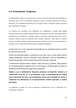 60
6.4. Estimulación Temprana.
Es indispensable evaluar el riesgo que tiene el menor de dos años para presentar problemas de
desarrollo, para lo cual se considerarán indicadores sociales, del medio ambiente, de la madre y
del menor, con la finalidad de garantizar que los de mayor riesgo se integren a grupos específicos
para Estimulación Temprana.
Los aspectos que consideran estos indicadores son: Marginación, vivienda, agua potable
intradomiciliaria, tipo de familia, ingreso mensual, escolaridad de la madre, enfermedad materna,
complicaciones del embarazo y del parto, apgar al nacimiento, edad gestacional, peso, talla y
perímetro cefálico al nacer y al momento de la consulta, desarrollo motor grueso y visual de
acuerdo a la edad cronológica, desarrollo psicosocial. El puntaje y el uso de estos indicadores se
describen en los “Lineamiento Técnicos para la estimulación temprana”.
El bebé nace con un rico potencial de desarrollo que es importante promover durante
los primeros años de vida.
Cuanto más estímulos existen el ambiente de una niña o niño y cuanto más le permita
recoger experiencias nuevas y diferentes, mejor aprenderá y más se desarrollará su
facultad de aprender. Incluso el bebé más pequeño aprende a aprender.
La intervención temprana debe ir dirigida a todo niño sano y/o enfermo, debe aplicarse
lo más tempranamente posible de los 0 a los 36 meses, y es diferenciada con base a la
evaluación de los factores de riesgo para el desarrollo.
Debido a que la Estimulación Temprana promueve el desarrollo cerebral y la
conectividad neuronal, se le ha propuesto como un procedimiento de utilidad
para el desarrollo del niño y en la terapéutica clínica con la finalidad de revertir ó
compensar las deficiencias en el funcionamiento cerebral asociadas a eventos
perinatales.
Es importante no perder de vista las siguientes consideraciones para la aplicación de la
Estimulación Temprana:
 