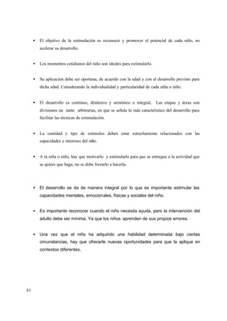 61
• El objetivo de la estimulación es reconocer y promover el potencial de cada niño, no
acelerar su desarrollo.
• Los momentos cotidianos del niño son ideales para estimularlo.
• Su aplicación debe ser oportuna, de acuerdo con la edad y con el desarrollo previsto para
dicha edad. Considerando la individualidad y particularidad de cada niña o niño.
• El desarrollo es continuo, dinámico y armónico e integral, Las etapas y áreas son
divisiones un tanto arbitrarias, en que se señala lo más característico del desarrollo para
facilitar las técnicas de estimulación.
• La cantidad y tipo de estímulos deben estar estrechamente relacionados con las
capacidades e intereses del niño.
• A la niña o niño, hay que motivarlo y estimularlo para que se entregue a la actividad que
se quiere que haga, no se debe forzarlo a hacerla.
• El desarrollo se da de manera integral por lo que es importante estimular las
capacidades mentales, emocionales, físicas y sociales del niño.
• Es importante reconocer cuando el niño necesita ayuda, pero la intervención del
adulto debe ser mínima. Ya que los niños aprenden de sus propios errores.
• Una vez que el niño ha adquirido una habilidad determinada bajo ciertas
circunstancias, hay que ofrecerle nuevas oportunidades para que la aplique en
contextos diferentes.
 
