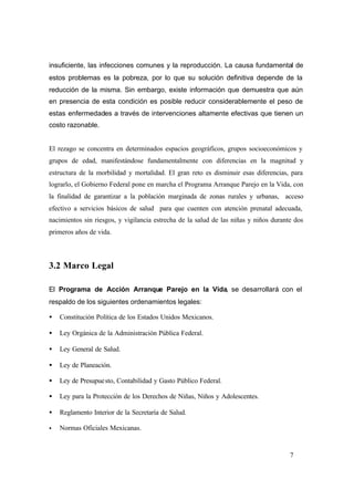 7
insuficiente, las infecciones comunes y la reproducción. La causa fundamental de
estos problemas es la pobreza, por lo que su solución definitiva depende de la
reducción de la misma. Sin embargo, existe información que demuestra que aún
en presencia de esta condición es posible reducir considerablemente el peso de
estas enfermedades a través de intervenciones altamente efectivas que tienen un
costo razonable.
El rezago se concentra en determinados espacios geográficos, grupos socioeconómicos y
grupos de edad, manifestándose fundamentalmente con diferencias en la magnitud y
estructura de la morbilidad y mortalidad. El gran reto es disminuir esas diferencias, para
lograrlo, el Gobierno Federal pone en marcha el Programa Arranque Parejo en la Vida, con
la finalidad de garantizar a la población marginada de zonas rurales y urbanas, acceso
efectivo a servicios básicos de salud para que cuenten con atención prenatal adecuada,
nacimientos sin riesgos, y vigilancia estrecha de la salud de las niñas y niños durante dos
primeros años de vida.
3.2 Marco Legal
El Programa de Acción Arranque Parejo en la Vida, se desarrollará con el
respaldo de los siguientes ordenamientos legales:
• Constitución Política de los Estados Unidos Mexicanos.
• Ley Orgánica de la Administración Pública Federal.
• Ley General de Salud.
• Ley de Planeación.
• Ley de Presupuesto, Contabilidad y Gasto Público Federal.
• Ley para la Protección de los Derechos de Niñas, Niños y Adolescentes.
• Reglamento Interior de la Secretaría de Salud.
• Normas Oficiales Mexicanas.
 
