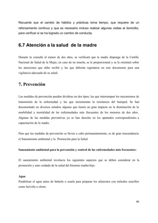 66
Recuerde que el cambio de hábitos y prácticas toma tiempo, que requiere de un
reforzamiento continuo y que es necesario incluso realizar algunas visitas al domicilio,
para verificar si se ha logrado un cambio de conducta.
6.7 Atención a la salud de la madre
Durante la consulta al menor de dos años, se verificará que la madre disponga de la Cartilla
Nacional de Salud de la Mujer, en caso de no tenerla, se le proporcionará y se le orientará sobre
las atenciones que debe recibir y las que deberán registrarse en este documento para una
vigilancia adecuada de su salud.
7. Prevención
Las medidas de prevención pueden dividirse en dos tipos; las que interrumpen los mecanismos de
transmisión de la enfermedad y las que incrementan la resistencia del huésped. Se han
documentado en diversos estudios algunas que tienen un gran impacto en la disminución de la
morbilidad y mortalidad de las enfermedades más frecuentes de los menores de dos años.
Algunas de las medidas preventivas ya se han descrito en los apartados correspondientes a
capacitación de la madre.
Para que las medidas de prevención se lleven a cabo permanentemente, es de gran trascendencia
el Saneamiento ambiental y la Promoción para la Salud.
Saneamiento ambiental para la prevención y control de las enfermedades más frecuentes:
El saneamiento ambiental involucra los siguientes aspectos que se deben considerar en la
promoción y auto cuidado de la salud del binomio madre-hijo.
Agua
Potabilizar el agua antes de beberla o usarla para preparar los alimentos con métodos sencillos
como hervirla o clorar.
 