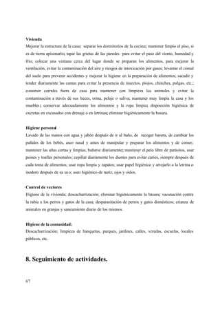 67
Vivienda
Mejorar la estructura de la casa: separar los dormitorios de la cocina; mantener limpio el piso, si
es de tierra apisonarlo; tapar las grietas de las paredes para evitar el paso del viento, humedad y
frío; colocar una ventana cerca del lugar donde se preparan los alimentos, para mejorar la
ventilación, evitar la contaminación del aire y riesgos de intoxicación por gases; levantar el comal
del suelo para prevenir accidentes y mejorar la higiene en la preparación de alimentos; sacudir y
tender diariamente las camas para evitar la presencia de insectos, piojos, chinches, pulgas, etc.;
construir corrales fuera de casa para mantener con limpieza los animales y evitar la
contaminación a través de sus heces, orina, pelaje o saliva; mantener muy limpia la casa y los
muebles; conservar adecuadamente los alimentos y la ropa limpia; disposición higiénica de
excretas en excusados con drenaje o en letrinas; eliminar higiénicamente la basura.
Higiene personal
Lavado de las manos con agua y jabón después de ir al baño, de recoger basura, de cambiar los
pañales de los bebés, aseo nasal y antes de manipular y preparar los alimentos y de comer;
mantener las uñas cortas y limpias; bañarse diariamente; mantener el pelo libre de parásitos, usar
peines y toallas personales; cepillar diariamente los dientes para evitar caries, siempre después de
cada toma de alimentos; usar ropa limpia y zapatos; usar papel higiénico y arrojarlo a la letrina o
inodoro después de su uso; aseo higiénico de nariz, ojos y oídos.
Control de vectores
Higiene de la vivienda; descacharrización; eliminar higiénicamente la basura; vacunación contra
la rabia a los perros y gatos de la casa; desparasitación de perros y gatos domésticos; crianza de
animales en granjas y saneamiento diario de los mismos.
Higiene de la comunidad:
Descacharrización; limpieza de banquetas, parques, jardines, calles, veredas, escuelas, locales
públicos, etc.
8. Seguimiento de actividades.
 