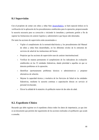 68
8.1 Supervisión
Con el propósito de contar con niños y niñas bien desarrollad@s, se hará especial énfasis en la
verificación de la aplicación de los procedimientos establecidos para la operación, proporcionando
la asesoría necesaria para su corrección e iniciando la inmediata y pertinente gestión a fin de
superar las limitaciones de carácter logístico y administrativo que hayan sido detectadas.
Por tanto las acciones de supervisión están encaminadas a:
• Vigilar el cumplimiento de la normatividad técnica y los procedimientos del Manual
de niños y niñas bien desarrollados, en los diferentes niveles de la estructura de
servicios de salud de las instituciones del Sector.
• Propiciar que las acciones de supervisión sean de carácter interinstitucional.
• Verificar de manera permanente el cumplimiento de los indicadores de evaluación
establecidos en las 32 entidades federativas, dando prioridad a aquellas en que se
detecten problemas en la operación.
• Identificar oportunamente problemas técnicos o administrativos y proponer
alternativas de solución.
• Mejorar la capacidad técnica y resolutiva de los Servicios de Salud en las entidades
federativas, mediante la asesoría continua o capacitación directa en servicio al
personal involucrado.
• Elevar la calidad de la atención a la población menor de dos años de edad.
8.2. Expediente Clínico
Recuerde que debe registrar en el expediente clínico todos los datos de importancia, ya que éste
es un documento que permite dar seguimiento de las acciones realizadas a la población que acude
a consulta.
 
