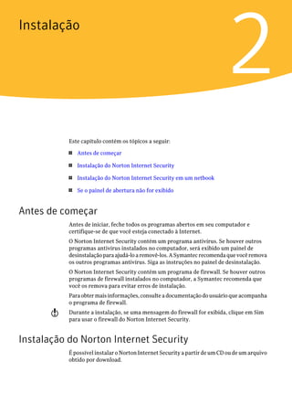 Instalação


                                                                           2
           Este capítulo contém os tópicos a seguir:

           1   Antes de começar

           1   Instalação do Norton Internet Security

           1   Instalação do Norton Internet Security em um netbook

           1   Se o painel de abertura não for exibido


Antes de começar
           Antes de iniciar, feche todos os programas abertos em seu computador e
           certifique-se de que você esteja conectado à Internet.
           O Norton Internet Security contém um programa antivírus. Se houver outros
           programas antivírus instalados no computador, será exibido um painel de
           desinstalação para ajudá-lo a removê-los. A Symantec recomenda que você remova
           os outros programas antivírus. Siga as instruções no painel de desinstalação.
           O Norton Internet Security contém um programa de firewall. Se houver outros
           programas de firewall instalados no computador, a Symantec recomenda que
           você os remova para evitar erros de instalação.
           Para obter mais informações, consulte a documentação do usuário que acompanha
           o programa de firewall.
       w   Durante a instalação, se uma mensagem do firewall for exibida, clique em Sim
           para usar o firewall do Norton Internet Security.


Instalação do Norton Internet Security
           É possível instalar o Norton Internet Security a partir de um CD ou de um arquivo
           obtido por download.
 