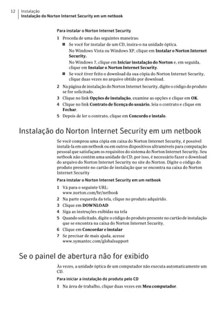 12   Instalação
     Instalação do Norton Internet Security em um netbook


                       Para instalar o Norton Internet Security
                       1 Proceda de uma das seguintes maneiras:
                         1  Se você for instalar de um CD, insira-o na unidade óptica.
                            No Windows Vista ou Windows XP, clique em Instalar o Norton Internet
                            Security.
                            No Windows 7, clique em Iniciar instalação do Norton e, em seguida,
                            clique em Instalar o Norton Internet Security.
                         1  Se você tiver feito o download da sua cópia do Norton Internet Security,
                            clique duas vezes no arquivo obtido por download.
                       2 Na página de instalação do Norton Internet Security, digite o código do produto
                         se for solicitado.
                       3 Clique no link Opções de instalação, examine as opções e clique em OK.
                       4 Clique no link Contrato de licença do usuário, leia o contrato e clique em
                         Fechar.
                       5 Depois de ler o contrato, clique em Concordo e instalo.


     Instalação do Norton Internet Security em um netbook
                       Se você comprou uma cópia em caixa do Norton Internet Security, é possível
                       instalá-la em um netbook ou em outros dispositivos ultramóveis para computação
                       pessoal que satisfaçam os requisitos do sistema do Norton Internet Security. Seu
                       netbook não contém uma unidade de CD, por isso, é necessário fazer o download
                       do arquivo do Norton Internet Security no site do Norton. Digite o código do
                       produto presente no cartão de instalação que se encontra na caixa do Norton
                       Internet Security
                       Para instalar o Norton Internet Security em um netbook
                       1 Vá para o seguinte URL:
                         www.norton.com/br/netbook
                       2 Na parte esquerda da tela, clique no produto adquirido.
                       3 Clique em DOWNLOAD
                       4 Siga as instruções exibidas na tela
                       5 Quando solicitado, digite o código do produto presente no cartão de instalação
                         que se encontra na caixa do Norton Internet Security.
                       6 Clique em Concordar e instalar
                       7 Se precisar de mais ajuda, acesse
                         www.symantec.com/globalsupport


     Se o painel de abertura não for exibido
                       Às vezes, a unidade óptica de um computador não executa automaticamente um
                       CD.
                       Para iniciar a instalação do produto pelo CD
                       1 Na área de trabalho, clique duas vezes em Meu computador.
 