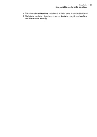 Instalação   13
                                      Se o painel de abertura não for exibido


2 Na janela Meu computador, clique duas vezes no ícone de sua unidade óptica.
3 Na lista de arquivos, clique duas vezes em Start.exe e depois em Instalar o
  Norton Internet Security.
 