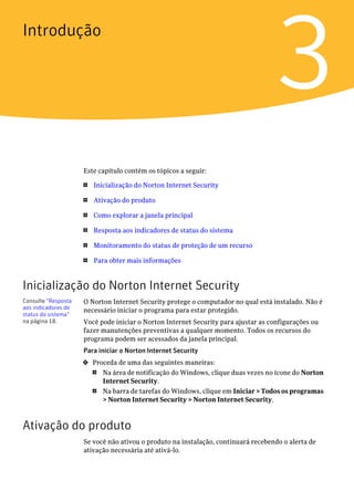 Introdução


                                                                                   3
                     Este capítulo contém os tópicos a seguir:

                     1   Inicialização do Norton Internet Security

                     1   Ativação do produto

                     1   Como explorar a janela principal

                     1   Resposta aos indicadores de status do sistema

                     1   Monitoramento do status de proteção de um recurso

                     1   Para obter mais informações


Inicialização do Norton Internet Security
Consulte “Resposta   O Norton Internet Security protege o computador no qual está instalado. Não é
aos indicadores de   necessário iniciar o programa para estar protegido.
status do sistema”
na página 18.        Você pode iniciar o Norton Internet Security para ajustar as configurações ou
                     fazer manutenções preventivas a qualquer momento. Todos os recursos do
                     programa podem ser acessados da janela principal.
                     Para iniciar o Norton Internet Security
                     4   Proceda de uma das seguintes maneiras:
                         1  Na área de notificação do Windows, clique duas vezes no ícone do Norton
                            Internet Security.
                         1  Na barra de tarefas do Windows, clique em Iniciar > Todos os programas
                            > Norton Internet Security > Norton Internet Security.



Ativação do produto
                     Se você não ativou o produto na instalação, continuará recebendo o alerta de
                     ativação necessária até ativá-lo.
 