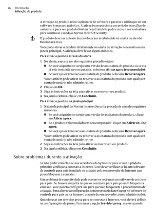 16   Introdução
     Ativação do produto


                      A ativação do produto reduz a pirataria de software e garante a utilização de um
                      software Symantec autêntico. A ativação proporciona um período específico de
                      assinatura para seu produto Norton. Você também pode renovar sua assinatura
                      para continuar usando o Norton Internet Security.
                w     O produto deve ser ativado dentro do prazo estabelecido no alerta ou ele não
                      funcionará mais.
                      Você pode ativar o produto diretamente no alerta de ativação necessária ou na
                      janela principal. A ativação deve levar alguns minutos.
                      Para ativar o produto através do alerta
                      1 No alerta, execute um dos seguintes procedimentos:
                        1  Se você adquiriu no varejo uma versão de assinatura do produto ou se ela
                           já veio instalada no computador, selecione Ativar agora (recomendado).
                        1  Se você quiser renovar a assinatura do produto, selecione Renovar agora.
                        Você também pode ativar ou renovar a assinatura do produto com qualquer
                        conta de usuário não administrativo.
                      2 Clique em OK.
                      3 Siga as instruções na tela para ativar ou renovar seu produto.
                      4 Na janela exibida, clique em Concluído.
                      Para ativar o produto na janela principal
                      1 Na janela principal do Norton Internet Security proceda de uma das seguintes
                        maneiras:
                        1  Se você adquiriu no varejo uma versão de assinatura do produto, clique
                           em Ativar agora.
                        1  Se o produto veio instalado em seu computador, clique em Ativar on-line
                           agora.
                        1  Se você quiser renovar a assinatura do produto, selecione Renovar agora.
                        Você também pode ativar ou renovar a assinatura do produto com qualquer
                        conta de usuário não administrativo.
                      2 Siga as instruções na tela para ativar ou inscrever seu produto.
                      3 Na janela exibida, clique em Concluído.

     Sobre problemas durante a ativação
                      Se não puder conectar-se aos servidores da Symantec para ativar o produto,
                      primeiro verifique a conexão à Internet. Você deve verificar se há um software
                      de controle para pais instalado ou ativado pelo seu provedor da Internet que
                      possa bloquear a conexão.
                      Um problema de conectividade pode ocorrer se você usar um software de controle
                      para pais. Se houver suspeita de que os controles para pais possam bloquear a
                      conexão, você poderá configurá-los para que não bloqueiem o procedimento de
                      ativação. Para alterar a configuração, será necessário fazer logon no software de
                      controle para pais ou na Internet, através de seu provedor, como administrador.
                      Quando usar um servidor proxy para se conectar à Internet, você deverá definir
                      as configurações de proxy. Para usar a opção Servidor proxy, acesse a janela
 