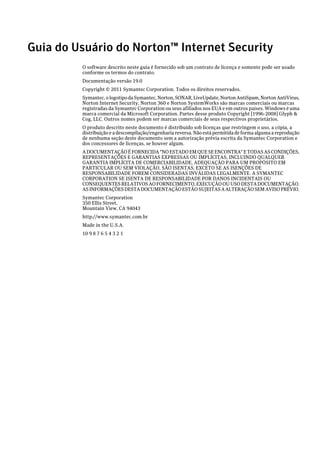 Guia do Usuário do Norton™ Internet Security
         O software descrito neste guia é fornecido sob um contrato de licença e somente pode ser usado
         conforme os termos do contrato.
         Documentação versão 19.0
         Copyright © 2011 Symantec Corporation. Todos os direitos reservados.
         Symantec, o logotipo da Symantec, Norton, SONAR, LiveUpdate, Norton AntiSpam, Norton AntiVirus,
         Norton Internet Security, Norton 360 e Norton SystemWorks são marcas comerciais ou marcas
         registradas da Symantec Corporation ou seus afiliados nos EUA e em outros países. Windows é uma
         marca comercial da Microsoft Corporation. Partes desse produto Copyright [1996-2008] Glyph &
         Cog, LLC. Outros nomes podem ser marcas comerciais de seus respectivos proprietários.
         O produto descrito neste documento é distribuído sob licenças que restringem o uso, a cópia, a
         distribuição e a descompilação/engenharia reversa. Não está permitida de forma alguma a reprodução
         de nenhuma seção deste documento sem a autorização prévia escrita da Symantec Corporation e
         dos concessores de licenças, se houver algum.
         A DOCUMENTAÇÃO É FORNECIDA "NO ESTADO EM QUE SE ENCONTRA" E TODAS AS CONDIÇÕES,
         REPRESENTAÇÕES E GARANTIAS EXPRESSAS OU IMPLÍCITAS, INCLUINDO QUALQUER
         GARANTIA IMPLÍCITA DE COMERCIABILIDADE, ADEQUAÇÃO PARA UM PROPÓSITO EM
         PARTICULAR OU SEM VIOLAÇÃO, SÃO ISENTAS, EXCETO SE AS ISENÇÕES DE
         RESPONSABILIDADE FOREM CONSIDERADAS INVÁLIDAS LEGALMENTE. A SYMANTEC
         CORPORATION SE ISENTA DE RESPONSABILIDADE POR DANOS INCIDENTAIS OU
         CONSEQUENTES RELATIVOS AO FORNECIMENTO, EXECUÇÃO OU USO DESTA DOCUMENTAÇÃO.
         AS INFORMAÇÕES DESTA DOCUMENTAÇÃO ESTÃO SUJEITAS A ALTERAÇÃO SEM AVISO PRÉVIO.
         Symantec Corporation
         350 Ellis Street,
         Mountain View, CA 94043
         http://www.symantec.com.br
         Made in the U.S.A.
         10 9 8 7 6 5 4 3 2 1
 