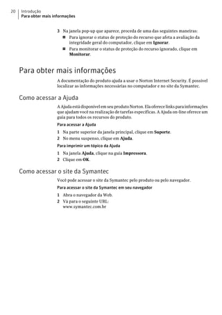 20   Introdução
     Para obter mais informações


                      3 Na janela pop-up que aparece, proceda de uma das seguintes maneiras:
                        1  Para ignorar o status de proteção do recurso que afeta a avaliação da
                           integridade geral do computador, clique em Ignorar.
                        1  Para monitorar o status de proteção do recurso ignorado, clique em
                           Monitorar.



     Para obter mais informações
                      A documentação do produto ajuda a usar o Norton Internet Security. É possível
                      localizar as informações necessárias no computador e no site da Symantec.

     Como acessar a Ajuda
                      A Ajuda está disponível em seu produto Norton. Ela oferece links para informações
                      que ajudam você na realização de tarefas específicas. A Ajuda on-line oferece um
                      guia para todos os recursos do produto.
                      Para acessar a Ajuda
                      1 Na parte superior da janela principal, clique em Suporte.
                      2 No menu suspenso, clique em Ajuda.
                      Para imprimir um tópico da Ajuda
                      1 Na janela Ajuda, clique na guia Impressora.
                      2 Clique em OK.

     Como acessar o site da Symantec
                      Você pode acessar o site da Symantec pelo produto ou pelo navegador.
                      Para acessar o site da Symantec em seu navegador
                      1 Abra o navegador da Web.
                      2 Vá para o seguinte URL:
                        www.symantec.com.br
 