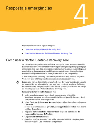 Resposta a emergências


                                                                        4
          Este capítulo contém os tópicos a seguir:

          1   Como usar a Norton Bootable Recovery Tool

          1   Download do Assistente do Norton Bootable Recovery Tool


Como usar a Norton Bootable Recovery Tool
          Se a instalação do produto Norton falhar, você poderá usar a Norton Bootable
          Recovery Tool para verificar e remover qualquer ameaça à segurança que impeça
          a instalação bem-sucedida. Se seu computador estiver infectado e você não puder
          mais iniciar o sistema operacional Windows, poderá usar a Norton Bootable
          Recovery Tool para remover as ameaças e recuperar seu computador.
          A Norton Bootable Recovery Tool está disponível no CD do produto adquirido.
          Você pode usar o CD do produto como uma mídia de recuperação.
      w   Para usar o Norton Bootable Recovery Tool, você deve usar o código do produto
          do produto Norton adquirido. Se você usar uma versão de avaliação do Norton
          Internet Security, será preciso criar uma Norton Account para receber um código
          do produto para usar o Norton Bootable Recovery Tool.
          Para usar a Norton Bootable Recovery Tool
          1 Insira a mídia de recuperação e inicie o computador pela mídia.
            A mídia de recuperação pode ser um CD da Norton Bootable Recovery Tool,
            DVD, chave USB ou o CD do produto.
          2 Leia o Contrato de licença do Norton, digite o código do produto e clique em
            Concordo.
            Se você usar um teclado não QWERTY, use a opção Teclado virtual para inserir
            o código do produto.
          3 Na janela Norton Bootable Recovery Tool, clique em Verificação de
            recuperação avançada do Norton.
          4 Clique em Iniciar verificação.
          5 Quando a verificação estiver concluída, remova a mídia de recuperação da
            unidade ou porta USB e reinicie o computador.
 