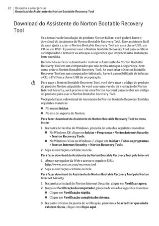 22   Resposta a emergências
     Download do Assistente do Norton Bootable Recovery Tool



     Download do Assistente do Norton Bootable Recovery
     Tool
                      Se a tentativa de instalação do produto Norton falhar, você poderá fazer o
                      download do Assistente do Norton Bootable Recovery Tool. Esse assistente fácil
                      de usar ajuda a criar o Norton Bootable Recovery Tool em uma chave USB, um
                      CD ou um DVD. É possível usar o Norton Bootable Recovery Tool para verificar
                      o computador e remover as ameaças à segurança que impedem uma instalação
                      bem-sucedida.
                      Recomenda-se fazer o download e instalar o Assistente do Norton Bootable
                      Recovery Tool em um computador que não tenha ameaças à segurança, bem
                      como criar o Norton Bootable Recovery Tool. Se você criar o Norton Bootable
                      Recovery Tool em um computador infectado, haverá a possibilidade de infectar
                      o CD, o DVD ou a chave USB de recuperação.
                w     Para usar o Norton Bootable Recovery Tool, você deve usar o código do produto
                      do produto Norton adquirido. Se você usar uma versão de avaliação do Norton
                      Internet Security, será preciso criar uma Norton Account para receber um código
                      do produto para usar o Norton Bootable Recovery Tool.
                      Você pode fazer o download do Assistente do Norton Bootable Recovery Tool das
                      seguintes maneiras:
                      1   No menu Iniciar.
                      1   No site de suporte do Norton.
                      Para fazer download do Assistente do Norton Bootable Recovery Tool do menu
                      Iniciar
                      1 Na barra de tarefas do Windows, proceda de uma das seguintes maneiras:
                        1  No Windows XP, clique em Iniciar > Programas > Norton Internet Security
                           > Norton Recovery Tools.
                        1  No Windows Vista ou Windows 7, clique em Iniciar > Todos os programas
                           > Norton Internet Security > Norton Recovery Tools.
                      2 Siga as instruções exibidas na tela.
                      Para fazer download do Assistente do Norton Bootable Recovery Tool pela Internet
                      1 Abra o navegador da Web e acesse o seguinte URL:
                        http://www.norton.com/recoverytool
                      2 Siga as instruções exibidas na tela.
                      Para fazer download do Assistente do Norton Bootable Recovery Tool pelo Norton
                      Internet Security
                      1 Na janela principal do Norton Internet Security, clique em Verificar agora.
                      2 No painel Verificação do computador, proceda de uma das seguintes maneiras:
                        1  Clique em Verificação rápida.
                          1   Clique em Verificação completa do sistema.
                      3 Na parte inferior da janela de verificação, próximo a Se acreditar que ainda
                        existem riscos, clique em clique aqui.
 