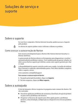 Soluções de serviço e
suporte




Sobre o suporte
             Se você tiver comprado o Norton Internet Security, poderá acessar o Suporte
             pelo produto.
        w    As ofertas de suporte podem variar conforme o idioma ou produto.

Como acessar a autocorreção do Norton
             Este recurso está disponível para o Norton 360, Norton Internet Security e o
             Norton AntiVirus.
             A autocorreção do Norton oferece as ferramentas para diagnosticar e resolver
             automaticamente problemas comuns. Você também pode pesquisar soluções ou
             obter acesso fácil ao suporte por telefone, assim como suporte gratuito por chat
             e e-mail.
        w    A disponibilidade do suporte varia de acordo com a região. As tarifas de telefone
             fixo e Internet se aplicam a determinados países. Para obter detalhes completos
             sobre o suporte, acesse:
             www.symantec.com/globalsupport
             Para acessar a autocorreção do Norton
             1 Na janela principal do produto, clique em Suporte.
             2 Na lista suspensa, clique em Obter suporte.


Sobre a autoajuda
             O site da Symantec oferece respostas às perguntas mais comuns de clientes. No
             site você pode:
             1   Encontrar ajuda para problemas de assinatura, download, ativação do produto
                 ou para outros problemas não técnicos.
             1   Pesquisar os Recursos de suporte para obter ajuda quanto a problemas
                 técnicos, como instalação, configuração ou solução de erros em seus produtos
                 Norton.
 