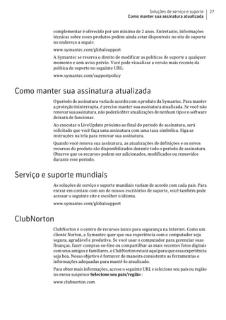 Soluções de serviço e suporte       27
                                                 Como manter sua assinatura atualizada


          complementar é oferecido por um mínimo de 2 anos. Entretanto, informações
          técnicas sobre esses produtos podem ainda estar disponíveis no site de suporte
          no endereço a seguir:
          www.symantec.com/globalsupport
          A Symantec se reserva o direito de modificar as políticas de suporte a qualquer
          momento e sem aviso prévio. Você pode visualizar a versão mais recente da
          política de suporte no seguinte URL:
          www.symantec.com/supportpolicy


Como manter sua assinatura atualizada
          O período de assinatura varia de acordo com o produto da Symantec. Para manter
          a proteção ininterrupta, é preciso manter sua assinatura atualizada. Se você não
          renovar sua assinatura, não poderá obter atualizações de nenhum tipo e o software
          deixará de funcionar.
          Ao executar o LiveUpdate próximo ao final do período de assinatura, será
          solicitado que você faça uma assinatura com uma taxa simbólica. Siga as
          instruções na tela para renovar sua assinatura.
          Quando você renova sua assinatura, as atualizações de definições e os novos
          recursos do produto são disponibilizados durante todo o período de assinatura.
          Observe que os recursos podem ser adicionados, modificados ou removidos
          durante esse período.


Serviço e suporte mundiais
          As soluções de serviço e suporte mundiais variam de acordo com cada país. Para
          entrar em contato com um de nossos escritórios de suporte, você também pode
          acessar o seguinte site e escolher o idioma.
          www.symantec.com/globalsupport


ClubNorton
          ClubNorton é o centro de recursos único para segurança na Internet. Como um
          cliente Norton, a Symantec quer que sua experiência com o computador seja
          segura, agradável e produtiva. Se você usar o computador para gerenciar suas
          finanças, fazer compras on-line ou compartilhar as mais recentes fotos digitais
          com seus amigos e familiares, o ClubNorton estará aqui para que essa experiência
          seja boa. Nosso objetivo é fornecer de maneira consistente as ferramentas e
          informações adequadas para mantê-lo atualizado.
          Para obter mais informações, acesse o seguinte URL e selecione seu país ou região
          no menu suspenso Selecione seu país/região :
          www.clubnorton.com
 