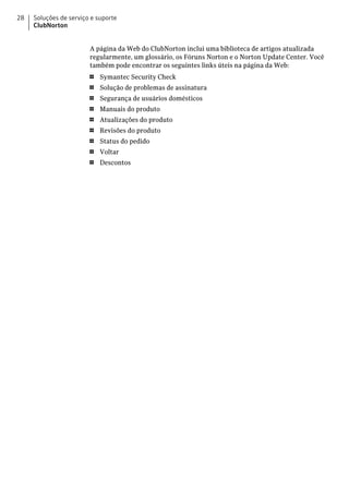 28   Soluções de serviço e suporte
     ClubNorton


                        A página da Web do ClubNorton inclui uma biblioteca de artigos atualizada
                        regularmente, um glossário, os Fóruns Norton e o Norton Update Center. Você
                        também pode encontrar os seguintes links úteis na página da Web:
                        1   Symantec Security Check
                        1   Solução de problemas de assinatura
                        1   Segurança de usuários domésticos
                        1   Manuais do produto
                        1   Atualizações do produto
                        1   Revisões do produto
                        1   Status do pedido
                        1   Voltar
                        1   Descontos
 
