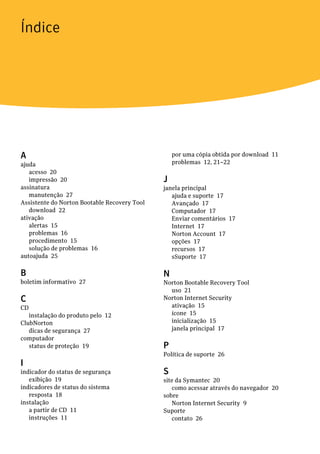 Índice




A                                                 por uma cópia obtida por download 11
ajuda                                             problemas 12, 21–22
   acesso 20
   impressão 20                               J
assinatura                                    janela principal
   manutenção 27                                 ajuda e suporte 17
Assistente do Norton Bootable Recovery Tool      Avançado 17
   download 22                                   Computador 17
ativação                                         Enviar comentários 17
   alertas 15                                    Internet 17
   problemas 16                                  Norton Account 17
   procedimento 15                               opções 17
   solução de problemas 16                       recursos 17
autoajuda 25                                     sSuporte 17

B                                             N
boletim informativo 27                        Norton Bootable Recovery Tool
                                                uso 21
C                                             Norton Internet Security
CD                                              ativação 15
   instalação do produto pelo 12                ícone 15
ClubNorton                                      inicialização 15
   dicas de segurança 27                        janela principal 17
computador
   status de proteção 19                      P
                                              Política de suporte 26
I
indicador do status de segurança              S
   exibição 19                                site da Symantec 20
indicadores de status do sistema                 como acessar através do navegador 20
   resposta 18                                sobre
instalação                                       Norton Internet Security 9
   a partir de CD 11                          Suporte
   instruções 11                                 contato 26
 