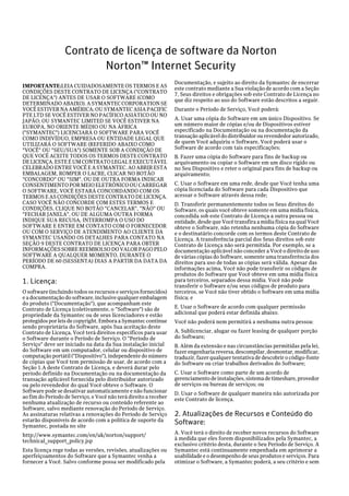 Contrato de licença de software da Norton
                         Norton™ Internet Security
                                                                  Documentação, e sujeito ao direito da Symantec de encerrar
IMPORTANTE:LEIA CUIDADOSAMENTE OS TERMOS E AS                     este contrato mediante a Sua violação de acordo com a Seção
CONDIÇÕES DESTE CONTRATO DE LICENÇA ("CONTRATO                    7, Seus direitos e obrigações sob este Contrato de Licença no
DE LICENÇA") ANTES DE USAR O SOFTWARE (COMO                       que diz respeito ao uso do Software estão descritos a seguir.
DETERMINADO ABAIXO). A SYMANTEC CORPORATION SE
VOCÊ ESTIVER NA AMÉRICA; OU SYMANTEC ASIA PACIFIC                 Durante o Período de Serviço, Você poderá:
PTE LTD SE VOCÊ ESTIVER NO PACÍFICO ASIÁTICO OU NO
JAPÃO; OU SYMANTEC LIMITED SE VOCÊ ESTIVER NA                     A. Usar uma cópia do Software em um único Dispositivo. Se
EUROPA, NO ORIENTE MÉDIO OU NA ÁFRICA                             um número maior de cópias e/ou de Dispositivos estiver
("SYMANTEC") LICENCIARÁ O SOFTWARE PARA VOCÊ                      especificado na Documentação ou na documentação da
COMO INDIVÍDUO, EMPRESA OU ENTIDADE LEGAL QUE                     transação aplicável do distribuidor ou revendedor autorizado,
UTILIZARÁ O SOFTWARE (REFERIDO ABAIXO COMO                        de quem Você adquiriu o Software, Você poderá usar o
"VOCÊ" OU "SEU/SUA") SOMENTE SOB A CONDIÇÃO DE                    Software de acordo com tais especificações;
QUE VOCÊ ACEITE TODOS OS TERMOS DESTE CONTRATO                    B. Fazer uma cópia do Software para fins de backup ou
DE LICENÇA. ESTE É UM CONTRATO LEGAL E EXECUTÁVEL                 arquivamento ou copiar o Software em um disco rígido ou
CELEBRADO ENTRE VOCÊ E A SYMANTEC. AO ABRIR ESTA                  no Seu Dispositivo e reter o original para fins de backup ou
EMBALAGEM, ROMPER O LACRE, CLICAR NO BOTÃO                        arquivamento;
"CONCORDO" OU "SIM", OU DE OUTRA FORMA INDICAR
CONSENTIMENTO POR MEIO ELETRÔNICO OU CARREGAR                     C. Usar o Software em uma rede, desde que Você tenha uma
O SOFTWARE, VOCÊ ESTARÁ CONCORDANDO COM OS                        cópia licenciada do Software para cada Dispositivo que
TERMOS E AS CONDIÇÕES DESTE CONTRATO DE LICENÇA.                  acessar o Software através dessa rede;
CASO VOCÊ NÃO CONCORDE COM ESTES TERMOS E                         D. Transferir permanentemente todos os Seus direitos do
CONDIÇÕES, CLIQUE NO BOTÃO "CANCELAR", "NÃO" OU                   Software, os quais você obteve somente em uma mídia física,
"FECHAR JANELA", OU DE ALGUMA OUTRA FORMA                         concedida sob este Contrato de Licença a outra pessoa ou
INDIQUE SUA RECUSA, INTERROMPA O USO DO                           entidade, desde que Você transfira a mídia física na qual Você
SOFTWARE E ENTRE EM CONTATO COM O FORNECEDOR                      obteve o Software, não retenha nenhuma cópia do Software
OU COM O SERVIÇO DE ATENDIMENTO AO CLIENTE DA                     e o destinatário concorde com os termos deste Contrato de
SYMANTEC USANDO OS DETALHES PARA CONTATO NA                       Licença. A transferência parcial dos Seus direitos sob este
SEÇÃO 9 DESTE CONTRATO DE LICENÇA PARA OBTER                      Contrato de Licença não será permitida. Por exemplo, se a
INFORMAÇÕES SOBRE REEMBOLSO DO VALOR PAGO PELO                    documentação aplicável não conceder a Você o direito de uso
SOFTWARE A QUALQUER MOMENTO, DURANTE O                            de várias cópias do Software, somente uma transferência dos
PERÍODO DE 60 (SESSENTA) DIAS A PARTIR DA DATA DA                 direitos para uso de todas as cópias será válida. Apesar das
COMPRA.                                                           informações acima, Você não pode transferir os códigos de
                                                                  produtos do Software que Você obteve em uma mídia física
1. Licença:                                                       para terceiros, separados dessa mídia. Você não pode
                                                                  transferir o Software e/ou seus códigos de produto para
O software (incluindo todos os recursos e serviços fornecidos)    terceiros, se Você não tiver obtido o Software em uma mídia
e a documentação do software, inclusive qualquer embalagem        física; e
do produto ("Documentação"), que acompanham este
Contrato de Licença (coletivamente, o "Software") são de          E. Usar o Software de acordo com qualquer permissão
propriedade da Symantec ou de seus licenciadores e estão          adicional que poderá estar definida abaixo.
protegidos por leis de copyright. Embora a Symantec continue      Você não poderá nem permitirá a nenhuma outra pessoa:
sendo proprietária do Software, após Sua aceitação deste
Contrato de Licença, Você terá direitos específicos para usar     A. Sublicenciar, alugar ou fazer leasing de qualquer porção
o Software durante o Período de Serviço. O "Período de            do Software;
Serviço" deve ser iniciado na data da Sua instalação inicial      B. Além da extensão e nas circunstâncias permitidas pela lei,
do Software em um computador, celular ou dispositivo de           fazer engenharia reversa, descompilar, desmontar, modificar,
computação portátil ("Dispositivo"), independente do número       traduzir, fazer qualquer tentativa de descobrir o código-fonte
de cópias que Você tem permissão de usar, de acordo com a         do Software ou criar trabalhos derivados do Software;
Seção 1.A deste Contrato de Licença, e deverá durar pelo
período definido na Documentação ou na documentação da            C. Usar o Software como parte de um acordo de
transação aplicável fornecida pelo distribuidor autorizado        gerenciamento de instalações, sistema de timeshare, provedor
ou pelo revendedor do qual Você obteve o Software. O              de serviços ou bureau de serviços; ou
Software pode se desativar automaticamente e não funcionar        D. Usar o Software de qualquer maneira não autorizada por
ao fim do Período de Serviço, e Você não terá direito a receber   este Contrato de licença.
nenhuma atualização de recurso ou conteúdo referente ao
Software, salvo mediante renovação do Período de Serviço.
As assinaturas relativas a renovações do Período de Serviço       2. Atualizações de Recursos e Conteúdo do
estarão disponíveis de acordo com a política de suporte da        Software:
Symantec, postada no site
http://www.symantec.com/en/uk/norton/support/                     A. Você terá o direito de receber novos recursos do Software
technical_support_policy.jsp                                      à medida que eles forem disponibilizados pela Symantec, a
                                                                  exclusivo critério desta, durante o Seu Período de Serviço. A
Esta licença rege todas as versões, revisões, atualizações ou     Symantec está continuamente empenhada em aprimorar a
aperfeiçoamentos do Software que a Symantec venha a               usabilidade e o desempenho de seus produtos e serviços. Para
fornecer a Você. Salvo conforme possa ser modificado pela         otimizar o Software, a Symantec poderá, a seu critério e sem
 