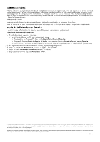 Instalação rápida
O Norton Internet Security inclui atualizações da proteção e novos recursos disponíveis durante todo o período do serviço renovável.
Com esse serviço você recebe o direito de usar este produto em um computador ou em um número determinado de computadores
durante o período do serviço, que inicia no momento da instalação inicial. Esse serviço renovável inclui atualizações da proteção e
novos recursos disponíveis durante o período do serviço, sujeito à aceitação do Contrato de licença da Symantec incluído neste produto
e disponível para análise em:
www.symantec.com.br
Durante o período do serviço, os recursos podem ser adicionados, modificados ou removidos do produto.
Antes de iniciar, feche todos os programas abertos em seu computador e certifique-se de que você esteja conectado à Internet.
Instalação do Norton Internet Security
É possível instalar o Norton Internet Security de um CD ou de um arquivo obtido por download.
Para instalar o Norton Internet Security
1 Proceda de uma das seguintes maneiras:
      – Se você for instalar de um CD, insira-o na unidade óptica.
        No Windows Vista ou Windows XP, clique em Instalar o Norton Internet Security.
        No Windows 7, clique em Iniciar instalação do Norton e, em seguida, clique em Instalar o Norton Internet Security.
      – Se você tiver feito o download da sua cópia do Norton Internet Security, clique duas vezes no arquivo obtido por download.
2     Na página de instalação do Norton Internet Security, digite o código do produto.
3     Clique no link Opções de instalação, examine as opções e clique em OK.
4     Clique no link Contrato de licença do usuário e leia o contrato.
5     Depois de ler o contrato, clique em Concordo e instalo.




Os produtos Norton da Symantec protegem os consumidores contra ameaças tradicionais, com antivírus, antispam e proteção contra spyware. Eles protegem também contra bots, downloads não solicitados e roubo
de identidade - tudo isso sem sobrecarregar os recursos do sistema. Além disso, a Symantec fornece serviços como backup on-line e ajuste do PC, sendo uma fonte confiável de segurança on-line para toda a família.
Para obter mais informações, clique em um dos links a seguir:
Antivírus | Antispam | Proteção contra spyware | Online Backup
Copyright © 2011 Symantec Corporation. Todos os direitos reservados. Symantec, Norton e o logotipo do Norton são marcas comerciais ou marcas registradas da Symantec Corporation ou de seus afiliados nos Estados
Unidos e em outros países. Outros nomes podem ser marcas comerciais de seus respectivos proprietários.

                                                                                                                                                                                                PN: 21034807
 