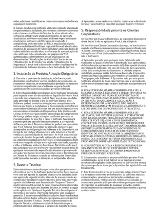 aviso, adicionar, modificar ou remover recursos do Software      A Symantec, a seu exclusivo critério, reserva-se o direito de
a qualquer momento.                                              recusar, suspender ou cancelar qualquer Suporte Técnico.
B. Alguns produtos de software utilizam conteúdo atualizado
frequentemente, incluindo, entre outros: softwares antivírus     5. Responsabilidade perante os Clientes
e de crimeware utilizam definições de vírus atualizadas;         Corporativos:
softwares antispyware utilizam definições de spyware
atualizadas; softwares antispam utilizam regras antispam         Se Você for um Usuário Doméstico, as seguintes disposições
atualizadas; softwares de filtragem de conteúdo e                desta Seção 5 não se aplicam a Você. Leia a Seção 6.
antiphishing utilizam listas de URLs atualizadas; alguns
softwares de firewall utilizam regras de firewall atualizadas;   Se Você for um Cliente Corporativo (ou seja, se Você estiver
produtos de avaliação de vulnerabilidades utilizam dados de      usando o Software em sua empresa, negócio ou profissão (um
vulnerabilidade atualizados; e softwares de autenticação de      "Cliente Corporativo"), as seguintes disposições nesta Seção
sites utilizam listas atualizadas de páginas da Web              5 se aplicam a Você (independentemente de Você aceitar ou
autenticadas; coletivamente, essas atualizações são              não o Software).
denominadas "Atualizações de Conteúdo" (ou às vezes              A Symantec garante que qualquer meio fabricado pela
"Atualizações de Proteção" ou, ainda, "Atualizações de           Symantec no qual o Software é distribuído não apresentará
Segurança"). Você terá o direito de receber Atualizações de      defeito durante o prazo de sessenta (60) dias a partir da data
Conteúdo do Software durante o Seu Período de Serviço.           de entrega do Software. Em caso de violação desta garantia,
                                                                 a Sua única solução será a Symantec, a critério próprio,
3. Instalação do Produto; Ativação Obrigatória:                  substituir qualquer mídia defeituosa devolvida à Symantec
                                                                 dentro do prazo da garantia ou reembolsar o dinheiro que
A. Durante o processo de instalação, o Software pode             Você pagou pelo Software. A Symantec não garante que o
desinstalar ou desativar outros produtos de segurança, ou        Software atenderá às Suas expectativas, que a operação do
respectivos recursos, se os mencionados produtos ou recursos     Software será ininterrupta ou que o Software não apresentará
forem incompatíveis com o Software ou para fins de               erros.
aprimoramento da funcionalidade geral do Software.
                                                                 B. PELA EXTENSÃO MÁXIMA PERMITIDA PELA LEI, A
B. Talvez haja medidas tecnológicas neste Software projetadas    GARANTIA ACIMA É EXCLUSIVA E SUBSTITUI TODAS AS
para impedir o uso não licenciado ou ilegal do Software. Você    OUTRAS GARANTIAS, SEJAM ELAS EXPLÍCITAS OU
concorda que a Symantec poderá fazer uso dessas medidas          IMPLÍCITAS, INCLUSIVE AS GARANTIAS IMPLÍCITAS DE
para proteger-se contra o uso de software pirata. Este           SATISFAÇÃO DE QUALIDADE E ADEQUAÇÃO A
Software poderá conter tecnologia para cumprimento da            DETERMINADO FIM. A SYMANTEC NÃO FORNECE
licença que limite a instalação e a desinstalação do Software    NENHUMA GARANTIA EM RELAÇÃO À NÃO INFRAÇÃO À
a um número limitado de vezes em um único Dispositivo ou         LEI DOS DIREITOS DE PROPRIEDADE INTELECTUAL.
em um número limitado de Dispositivos. Este Contrato de
Licença e o Software que contém a tecnologia de cumprimento      C. PELA EXTENSÃO MÁXIMA PERMITIDA PELA LEI
da licença podem exigir ativação, conforme previsto na           APLICÁVEL, SOB HIPÓTESE ALGUMA, A SYMANTEC OU
Documentação. Se esse for o caso, o Software funcionará          SEUS LICENCIADORES TERÁ(ÃO) RESPONSABILIDADE
somente por um período limitado anterior à ativação do           PERANTE VOCÊ (SEJA POR ATO DE NEGLIGÊNCIA,
Software por Você. Durante a ativação, poderá ser necessário     CONTRATUAL OU QUALQUER OUTRO) POR QUALQUER
que Você forneça Seu código de ativação exclusivo que            PERDA DE LUCROS, RECEITA, CONTRATOS EMPRESARIAIS,
acompanha a configuração do Software e do Dispositivo, na        DEPÓSITOS ANTECIPADOS OU DADOS PERDIDOS OU
forma de um código alfanumérico pela Internet, a fim de          CORROMPIDOS QUE RESULTE DO USO DEVIDO OU
verificar a autenticidade do Software. Se Você não concluir      INDEVIDO DO SOFTWARE OU POR QUAISQUER DANOS
a ativação dentro do período estipulado na Documentação,         ESPECIAIS, CONSEQUENCIAIS, INDIRETOS OU SIMILARES,
ou conforme solicitado pelo Software, o funcionamento deste      MESMO QUE A SYMANTEC TENHA SIDO NOTIFICADA
será interrompido até que a ativação seja concluída, quando,     PREVIAMENTE SOBRE A POSSIBILIDADE DE TAIS DANOS.
então, o Software voltará a funcionar. Na hipótese de Você       D. SOB HIPÓTESE ALGUMA A RESPONSABILIDADE DA
não conseguir ativar o Software via Internet ou por meio de      SYMANTEC OU DE SEUS LICENCIADORES DEVERÁ
qualquer outro método especificado durante o processo de         ULTRAPASSAR O PREÇO DE COMPRA PAGO PARA O
ativação, Você poderá entrar em contato com o Atendimento        PERÍODO DE SERVIÇO APLICÁVEL.
ao Cliente da Symantec usando as informações fornecidas
pela Symantec durante a ativação ou estipuladas abaixo.          E. A Symantec assumirá a responsabilidade perante Você,
                                                                 sem limitação, se (a) Você falecer ou se machucar como
                                                                 resultado de negligência da Symantec ou (b) Você for vítima
4. Suporte Técnico:                                              de alguma perda ou dano por a Symantec ter agido de forma
                                                                 fraudulenta.
Determinados recursos de suporte técnico que podem ser
oferecidos a partir do Software poderão incluir bate-papo ao     F. Este Contrato de Licença é o contrato integral entre Você
vivo com um agente do suporte técnico e/ou assistência de        e a Symantec referente ao Software e: (i) substitui todas as
um agente do suporte técnico através do acesso remoto ao         comunicações, propostas e declarações anteriores ou
computador (qualquer suporte técnico desse tipo oferecido        contemporâneas, verbais ou por escrito, relacionadas ao
a partir do Software será denominado "Suporte Técnico"           assunto em questão; e (ii) prevalece sobre quaisquer condições
neste Contrato de Licença). Se esses recursos forem oferecidos   divergentes ou adicionais de qualquer cotação, pedido,
e Você optar por acessar o Suporte Técnico, os termos a seguir   reconhecimento ou comunicação semelhante entre as partes
serão aplicáveis. Qualquer Suporte Técnico desse tipo será       contratantes.
oferecido a exclusivo critério da Symantec sem qualquer
garantia. É Sua responsabilidade exclusiva fazer um backup
de todos os Seus dados, software e programas antes de receber
qualquer Suporte Técnico. Durante o fornecimento do
Suporte Técnico, a Symantec poderá determinar que o
problema técnico ultrapassa o alcance do Suporte Técnico.
 