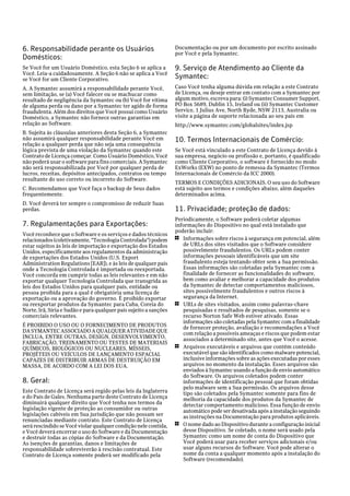 6. Responsabilidade perante os Usuários                            Documentação ou por um documento por escrito assinado
                                                                   por Você e pela Symantec.
Domésticos:
Se Você for um Usuário Doméstico, esta Seção 6 se aplica a         9. Serviço de Atendimento ao Cliente da
Você. Leia-a cuidadosamente. A Seção 6 não se aplica a Você
se Você for um Cliente Corporativo.                                Symantec:
A. A Symantec assumirá a responsabilidade perante Você,            Caso Você tenha alguma dúvida em relação a este Contrato
sem limitação, se (a) Você falecer ou se machucar como             de Licença, ou deseje entrar em contato com a Symantec por
resultado de negligência da Symantec ou (b) Você for vítima        algum motivo, escreva para: (i) Symantec Consumer Support,
de alguma perda ou dano por a Symantec ter agido de forma          PO Box 5689, Dublin 15, Ireland ou (ii) Symantec Customer
fraudulenta. Além dos direitos que Você possui como Usuário        Service, 1 Julius Ave, North Ryde, NSW 2113, Australia ou
Doméstico, a Symantec não fornece outras garantias em              visite a página de suporte relacionada ao seu país em
relação ao Software.                                               http://www.symantec.com/globalsites/index.jsp
B. Sujeita às cláusulas anteriores desta Seção 6, a Symantec
não assumirá qualquer responsabilidade perante Você em             10. Termos Internacionais de Comércio:
relação a qualquer perda que não seja uma consequência
lógica prevista de uma violação da Symantec quando este            Se Você está vinculado a este Contrato de Licença devido à
Contrato de Licença começar. Como Usuário Doméstico, Você          sua empresa, negócio ou profissão e, portanto, é qualificado
não poderá usar o software para fins comerciais. A Symantec        como Cliente Corporativo, o software é fornecido no modo
não será responsabilizada por Você por qualquer perda de           ExWorks (EXW) no ponto de remessa da Symantec (Termos
lucros, receitas, depósitos antecipados, contratos ou tempo        Internacionais de Comércio da ICC 2000).
resultante do uso correto ou incorreto do Software.
                                                                   TERMOS E CONDIÇÕES ADICIONAIS. O seu uso do Software
C. Recomendamos que Você faça o backup de Seus dados               está sujeito aos termos e condições abaixo, além daqueles
frequentemente.                                                    determinados acima.
D. Você deverá ter sempre o compromisso de reduzir Suas
perdas.                                                            11. Privacidade; proteção de dados:
                                                                   Periodicamente, o Software poderá coletar algumas
7. Regulamentações para Exportações:                               informações do Dispositivo no qual está instalado que
                                                                   poderão incluir:
Você reconhece que o Software e os serviços e dados técnicos
relacionados (coletivamente, "Tecnologia Controlada") podem        1 Informações sobre riscos à segurança em potencial, além

estar sujeitos às leis de importação e exportação dos Estados         de URLs dos sites visitados que o Software considere
Unidos, especificamente aos regulamentos da administração             possivelmente fraudulentos. Os URLs podem conter
de exportações dos Estados Unidos (U.S. Export                        informações pessoais identificáveis que um site
Administration Regulations [EAR]), e às leis de qualquer país         fraudulento esteja tentando obter sem a Sua permissão.
onde a Tecnologia Controlada é importada ou reexportada.              Essas informações são coletadas pela Symantec com a
Você concorda em cumprir todas as leis relevantes e em não            finalidade de fornecer as funcionalidades do software,
exportar qualquer Tecnologia Controlada que transgrida as             bem como avaliar e melhorar a capacidade dos produtos
leis dos Estados Unidos para qualquer país, entidade ou               da Symantec de detectar comportamentos maliciosos,
pessoa proibida para a qual é obrigatória uma licença de              sites possivelmente fraudulentos e outros riscos à
exportação ou a aprovação do governo. É proibido exportar             segurança da Internet.
ou reexportar produtos da Symantec para Cuba, Coreia do            1 URLs de sites visitados, assim como palavras-chave
Norte, Irã, Síria e Sudão e para qualquer país sujeito a sanções      pesquisadas e resultados de pesquisas, somente se o
comerciais relevantes.                                                recurso Norton Safe Web estiver ativado. Essas
                                                                      informações são coletadas pela Symantec com a finalidade
É PROIBIDO O USO OU O FORNECIMENTO DE PRODUTOS                        de fornecer proteção, avaliação e recomendações a Você
DA SYMANTEC ASSOCIADO A QUALQUER ATIVIDADE QUE                        com relação a possíveis ameaças e riscos que podem estar
INCLUA, ENTRE OUTRAS, DESIGN, DESENVOLVIMENTO,                        associados a determinado site, antes que Você o acesse.
FABRICAÇÃO, TREINAMENTO OU TESTES DE MATERIAIS
QUÍMICOS, BIOLÓGICOS OU NUCLEARES, MÍSSEIS,                        1 Arquivos executáveis e arquivos que contêm conteúdo

PROJÉTEIS OU VEÍCULOS DE LANÇAMENTO ESPACIAL                          executável que são identificados como malware potencial,
CAPAZES DE DISTRIBUIR ARMAS DE DESTRUIÇÃO EM                          inclusive informações sobre as ações executadas por esses
MASSA, DE ACORDO COM A LEI DOS EUA.                                   arquivos no momento da instalação. Esses arquivos são
                                                                      enviados à Symantec usando a função de envio automático
                                                                      do Software. Os arquivos coletados podem conter
8. Geral:                                                             informações de identificação pessoal que foram obtidas
                                                                      pelo malware sem a Sua permissão. Os arquivos desse
Este Contrato de Licença será regido pelas leis da Inglaterra         tipo são coletados pela Symantec somente para fins de
e do País de Gales. Nenhuma parte deste Contrato de Licença           melhoria da capacidade dos produtos da Symantec de
diminuirá qualquer direito que Você tenha nos termos da               detectar comportamento malicioso. Essa função de envio
legislação vigente de proteção ao consumidor ou outras                automático pode ser desativada após a instalação seguindo
legislações cabíveis em Sua jurisdição que não possam ser             as instruções na Documentação para produtos aplicáveis.
renunciadas mediante contrato. Este Contrato de Licença
será rescindido se Você violar qualquer condição nele contida,     1 O nome dado ao Dispositivo durante a configuração inicial
e Você deverá encerrar o uso do Software e da Documentação            desse Dispositivo. Se coletado, o nome será usado pela
e destruir todas as cópias do Software e da Documentação.             Symantec como um nome de conta do Dispositivo que
As isenções de garantias, danos e limitações de                       Você poderá usar para receber serviços adicionais e/ou
responsabilidade sobreviverão à rescisão contratual. Este             usar alguns recursos do Software. Você pode alterar o
Contrato de Licença somente poderá ser modificado pela                nome da conta a qualquer momento após a instalação do
                                                                      Software (recomendado).
 