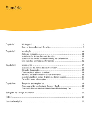 Sumário




Capítulo 1             Visão geral ............................................................................ 9
                       Sobre o Norton Internet Security ................................................. 9

Capítulo 2             Instalação .......................................................................... 11
                       Antes de começar ...................................................................    11
                       Instalação do Norton Internet Security ........................................         11
                       Instalação do Norton Internet Security em um netbook ....................               12
                       Se o painel de abertura não for exibido .........................................       12

Capítulo 3             Introdução .......................................................................... 15
                       Inicialização do Norton Internet Security .....................................         15
                       Ativação do produto ................................................................    15
                       Como explorar a janela principal ................................................       17
                       Resposta aos indicadores de status do sistema ...............................           18
                       Monitoramento do status de proteção de um recurso .......................               19
                       Para obter mais informações .....................................................       20

Capítulo 4             Resposta a emergências ........................................................ 21
                       Como usar a Norton Bootable Recovery Tool .................................. 21
                       Download do Assistente do Norton Bootable Recovery Tool ............... 22

Soluções de serviço e suporte ........................................................................ 25

Índice ......................................................................................................... 29

Instalação rápida ......................................................................................... 32
 